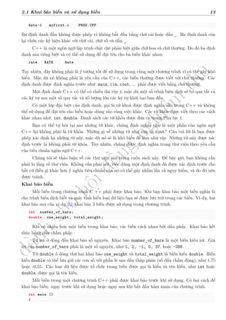 d
à
n
h
c
h
o
h
ộ
i
đ
ồ
n
g
n
g
h
i
ệ
m
t
h
u
2.1 Khai báo biến và sử dụng biến 13
data-1 myfirst.c PROG.CPP
Ba định danh đầu không được phép vì không bắt đầu bằng chữ cái hoặc dấu _. Ba định danh còn
lại chứa các ký hiệu khác với chữ cái, chữ số và dấu _.
C++ là một ngôn ngữ lập trình chặt chẽ phân biệt giữa chữ hoa và chữ thường. Do đó ba định
danh sau riêng biệt và có thể sử dụng để đặt tên cho ba biến khác nhau:
rate RATE Rate
Tuy nhiên, đây không phải là ý tưởng tốt để sử dụng trong cùng một chương trình vì có thể gây khó
hiểu. Mặc dù nó không phải là yêu cầu của C++, các biến thường được viết với chữ thường. Các
định danh được định nghĩa trước như: main, cin, cout, … phải được viết bằng chữ thường.
Một định danh C++ có thể có chiều dài tùy ý, mặc dù một số trình biên dịch sẽ bỏ qua tất cả
các ký tự sau một số quy tắc và số lượng lớn các ký tự khởi tạo ban đầu.
Có một lớp đặc biệt của định danh, gọi là từ khoá được định nghĩa sẵn trong C++ và không
thể sử dụng để đặt tên cho biến hoặc dùng vào công việc khác. Các từ khóa được viết theo các cách
khác nhau như: int, double. Danh sách các từ khóa được đưa ra trong Phụ lục 1.
Bạn có thể tự hỏi tại sao những từ khác, chúng định nghĩa như là một phần của ngôn ngữ
C++ lại không phải là từ khóa. Những gì về những từ như cin và cout? Câu trả lời là bạn được
phép xác định lại những từ này, mặc dù nó sẽ là khó hiểu để làm như vậy. Những từ này được xác
định trước là không phải từ khóa. Tuy nhiên, chúng được định nghĩa trong thư viện theo yêu cầu
của tiêu chuẩn ngôn ngữ C++.
Chúng tôi sẽ thảo luận về các thư viện sau trong cuốn sách này. Để bây giờ, bạn không cần
phải lo lắng về thư viện. Không cần phải nói, việc dùng một định danh đã được xác định trước cho
bất cứ điều gì khác hơn ý nghĩa tiêu chuẩn của nó có thể gây nhầm lẫn và nguy hiểm, và do đó nên
được tránh.
Khai báo biến
Mỗi biến trong chương trình C ++ phải được khai báo. Khi bạn khai báo một biến nghĩa là
cho trình biên dịch biết và máy tính hiểu loại dữ liệu bạn sẽ được lưu trữ trong các biến. Ví dụ, hai
khai báo sau của ví dụ 2.1 khai báo 3 biến được sử dụng trong chương trình:
int number_of_bars;
double one_weight , total_weight;
Khi có nhiều hơn một biến trong khai báo, các biến cách nhau bởi dấu phẩy. Khai báo kết
thúc bằng dấu chấm phẩy.
Từ int ở dòng đầu khai báo số nguyên. Khai báo number_of_bars là một biến kiểu int. Giá
trị của number_of_bars phải là một số nguyên, như 1, 2, -1, 0, 37, hoặc -288.
Từ double ở dòng thứ hai khai báo one_weight và total_weight là biến kiểu double. Biến
kiểu double có thể lưu giữ các con số với phần lẻ sau dấu thập phân (số dấu chấm động), như 1,75
hoặc -0,55. Các loại dữ liệu được tổ chức trong biến được gọi là kiểu và tên kiểu, như int hoặc
double, được gọi là tên kiểu.
Mỗi biến trong một chương trình C++ phải được khai báo trước khi sử dụng. Có hai cách để
khai báo biến: ngay trước khi sử dụng hoặc ngay sau khi bắt đầu hàm main của chương trình.
int main ()
{
 