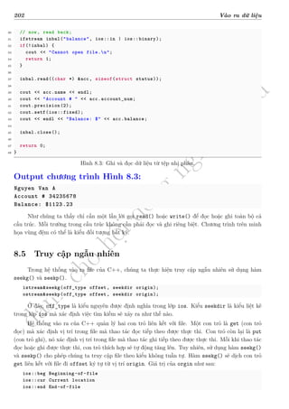 d
à
n
h
c
h
o
h
ộ
i
đ
ồ
n
g
n
g
h
i
ệ
m
t
h
u
202 Vào ra dữ liệu
30 // now, read back;
31 ifstream inbal("balance", ios::in | ios::binary);
32 if(!inbal) {
33 cout << "Cannot open file.n";
34 return 1;
35 }
36
37 inbal.read((char *) &acc, sizeof(struct status));
38
39 cout << acc.name << endl;
40 cout << "Account # " << acc.account_num;
41 cout.precision(2);
42 cout.setf(ios::fixed);
43 cout << endl << "Balance: $" << acc.balance;
44
45 inbal.close();
46
47 return 0;
48 }
Hình 8.3: Ghi và đọc dữ liệu từ tệp nhị phân.
Output chương trình Hình 8.3:
Nguyen Van A
Account # 34235678
Balance: $1123.23
Như chúng ta thấy chỉ cần một lần lời gọi read() hoặc write() để đọc hoặc ghi toàn bộ cả
cấu trúc. Mỗi trường trong cấu trúc không cần phải đọc và ghi riêng biệt. Chương trình trên minh
họa vùng đệm có thể là kiểu đối tượng bất kỳ.
8.5 Truy cập ngẫu nhiên
Trong hệ thống vào ra file của C++, chúng ta thực hiện truy cập ngẫu nhiên sử dụng hàm
seekg() và seekp().
istream&seekg(off_type offset, seekdir origin);
ostream&seekp(off_type offset, seekdir origin);
Ở đây, off_type là kiểu nguyên được định nghĩa trong lớp ios. Kiểu seekdir là kiểu liệt kê
trong lớp ios mà xác định việc tìm kiếm sẽ xảy ra như thế nào.
Hệ thống vào ra của C++ quản lý hai con trỏ liên kết với file. Một con trỏ là get (con trỏ
đọc) mà xác định vị trí trong file mà thao tác đọc tiếp theo được thực thi. Con trỏ còn lại là put
(con trỏ ghi), nó xác định vị trí trong file mà thao tác ghi tiếp theo được thực thi. Mỗi khi thao tác
đọc hoặc ghi được thực thi, con trỏ thích hợp sẽ tự động tăng lên. Tuy nhiên, sử dụng hàm seekg()
và seekp() cho phép chúng ta truy cập file theo kiểu không tuần tự. Hàm seekg() sẽ dịch con trỏ
get liên kết với file đi offset ký tự từ vị trí origin. Giá trị của orgin như sau:
ios::beg Beginning -of-file
ios::cur Current location
ios::end End-of-file
 