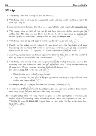 d
à
n
h
c
h
o
h
ộ
i
đ
ồ
n
g
n
g
h
i
ệ
m
t
h
u
204 Vào ra dữ liệu
Bài tập
1. Viết chương trình đếm số dòng của một file văn bản.
2. Viết chương trình in nội dung file ra màn hình và cho biết tổng số chữ cái, tổng số chữ số đã
xuất hiện trong file.
3. Nhập vào số nguyên dương n. Tìm tất cả các số nguyên tố nhỏ hơn n và ghi ra file nguyento.txt
4. Viết chương trình lưu 2000 số thực bất kỳ (sử dụng hàm ngẫu nhiên) vào file văn bản
sothuc.txt. Mỗi dòng bao gồm 20 số. Sau đó hãy đọc các số thực trong file sothuc.txt
trên và sắp xếp các số theo thứ tự tăng dần và lưu trong file ketqua.txt.
5. Viết chương trình giả lập lệnh type để in nội dung file văn bản ra màn hình.
6. Cho file văn bản vidu1.txt (đã chứa một số thông tin có sẵn). Hãy viết chương trình kiểm
tra xem tập văn bản vidu2.txt có tồn tại hay không? Nếu tồn tại thì ghi tiếp vào cuối file
nội dung của file vidu1.txt, ngược lại thì tạo mới và ghi nội dung của file vidu1.txt.
7. Nhập bằng chương trình 2 ma trận số nguyên vào 2 file văn bản. Hãy tạo file văn bản thứ 3
chứa nội dung của ma trận tích của 2 ma trận trên.
8. Viết chương trình tìm dãy con (là dãy bao gồm các phần tử liên tiếp trong dãy ban đầu) đơn
điệu tăng và có tổng là lớn nhất trong dãy n số nguyên cho trước. Thông tin được lưu trong
file mang.txt. Kết quả tìm được cũng được lưu trong file ketqua.txt.
File văn bản mang.txt có cấu trúc như sau:
• Dòng đầu tiên ghi n (n là số nguyên dương).
• Trong các dòng tiếp theo ghi n số nguyên ngẫu nhiên, mỗi dòng 10 số (các số cách nhau
ít nhất một khoảngtrắng).
File ketqua.txt ghi ra dãy con tìm được trên các dòng (mỗi dòng 10 số).
9. Tổ chức quản lý file sinh viên dưới dạng nhị phân (Họ tên, ngày sinh, giới tính, điểm) với các
chức năng: Nhập, xem, xóa, sửa, tính điểm trung bình chung.
10. Thông tin về một nhân viên trong cơ quan bao gồm: Họ và tên, nghề nghiệp, số điện thoại, địa
chỉ nhà riêng. Viết hàm nhập từ bàn phím thông tin của 7 nhân viên và ghi vào file INPUT.DAT.
Viết hàm tìm trong file INPUT.DAT và in ra thông tin của 1 nhân viên theo số điện thoại được
nhập từ bàn phím.
 