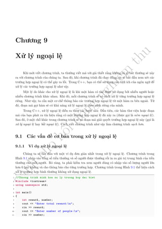 d
à
n
h
c
h
o
h
ộ
i
đ
ồ
n
g
n
g
h
i
ệ
m
t
h
u
Chương 9
Xử lý ngoại lệ
Khi mới viết chương trình, ta thường viết mã với giả thiết rằng không có gì bất thường sẽ xảy
ra với chương trình của chúng ta. Sau đó, khi chương trình đã chạy đúng, ta sẽ bắt đầu xem xét các
trường hợp ngoại lệ có thể gây ra lỗi. Trong C++, bạn có thể sử dụng các tiện ích của ngôn ngữ để
xử lý các trường hợp ngoại lệ như vậy.
Một lý do khác cho xử lý ngoại lệ là khi một hàm có thể được sử dụng bởi nhiều người hoặc
nhiều chương trình khác nhau. Khi đó, mỗi chương trình sẽ có cách xử lý từng trường hợp ngoại lệ
riêng. Như vậy, ta cần một cơ chế thông báo các trường hợp ngoại lệ từ một hàm ra bên ngoài. Từ
đó, đoạn mã gọi hàm sẽ có khả năng xử lý ngoại lệ theo cách riêng của mình.
Trong C++, xử lý ngoại lệ diễn ra theo các bước sau: Đầu tiên, các hàm thư viện hoặc đoạn
mã của bạn phát ra tín hiệu rằng có một trường hợp ngoại lệ đã xảy ra (được gọi là ném ngoại lệ).
Sau đó, ở một chỗ khác trong chương trình sẽ có đoạn mã giải quyết trường hợp ngoại lệ này (gọi là
xử lý ngoại lệ hay bắt ngoại lệ). Cách viết chương trình như vậy làm chương trình sạch hơn.
9.1 Các vấn đề cơ bản trong xử lý ngoại lệ
9.1.1 Ví dụ xử lý ngoại lệ
Chúng ta sẽ bắt đầu với một ví dụ đơn giản nhất trong xử lý ngoại lệ. Chương trình trong
Hình 9.1 nhập vào tổng số tiền thưởng và số người được thưởng rồi in ra giá trị trung bình của tiền
thưởng cho mỗi người. Rõ ràng, ta phải kiểm tra xem người dùng có nhập vào số lượng người lớn
hơn 0 hay không và cho thông báo cho từng trường hợp. Chương trình trong Hình 9.1 thể hiện cách
xử lý trường hợp bình thường không xử dụng ngoại lệ.
1 //Chuong trinh minh hoa xu ly truong hop dac biet
2 #include <iostream >
3 using namespace std;
4
5 int main()
6 {
7 int reward , number;
8 cout << "Enter total reward:n";
9 cin >> reward;
10 cout << "Enter number of people:n";
11 cin >> number;
 