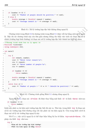 d
à
n
h
c
h
o
h
ộ
i
đ
ồ
n
g
n
g
h
i
ệ
m
t
h
u
206 Xử lý ngoại lệ
12
13 if (number <= 0) {
14 cout << "Number of people should be positive." << endl;
15 } else {
16 double average = (double) reward / number;
17 cout << "Average reward is " << average << endl;
18 }
19 }
Hình 9.1: Xử lý trường hợp đặc biệt không dùng ngoại lệ.
Chương trình trong Hình 9.2 là chương trình trong Hình 9.1 được viết lại bằng cách xử lý ngoại
lệ. Mặc dù các chương trình này còn đơn giản nhưng chúng cho thấy việc tách các đoạn mã xử lý
chính (trường hợp bình thường) và đoạn mã xử lý trường hợp đặc biệt thành hai khối rời nhau.
1 //Chuong trinh minh hoa xu ly ngoai le
2 #include <iostream >
3 using namespace std;
4
5 int main()
6 {
7 try {
8 int reward , number;
9 cout << "Enter total reward:n";
10 cin >> reward;
11 cout << "Enter number of people:n";
12 cin >> number;
13
14 if (number <= 0)
15 throw number;
16
17 double average = (double) reward / number;
18 cout << "Average reward is " << average << endl;
19 }
20 catch (int e) {
21 cout << "Number of people = " << e << " (should be positive)." << endl;
22 }
23 }
Hình 9.2: Chương trình giống Hình 9.1 nhưng dùng ngoại lệ.
Trong Hình 9.2, đoạn mã if-else đã được thay bằng một lệnh if và lệnh throw như sau
if (number <= 0)
throw number;
Lệnh này phát ra tín hiệu một trường hợp đặc biệt đã xảy ra. Như vậy, trong khối try là đoạn mã
xử lý các trường hợp bình thường cùng với việc phát các tín hiệu ngoại lệ. Còn trong khối catch là
đoạn mã xử lý các trường hợp ngoại lệ này.
Với C++, việc xử lý ngoại lệ có thể thực hiện bằng bộ ba từ khóa try-catch-throw. Cú
pháp của khối try như sau:
try {
<Đoạn mã cho trường hợp bình thường>
<Phát tín hiệu ngoại lệ bằng throw>
 
