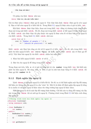 d
à
n
h
c
h
o
h
ộ
i
đ
ồ
n
g
n
g
h
i
ệ
m
t
h
u
9.1 Các vấn đề cơ bản trong xử lý ngoại lệ 207
<Các đoạn mã khác>
}
Cú pháp của lệnh throw như sau:
throw <Giá trị của một biểu thức>
Giá trị được ném ( throw ) được gọi là ngoại lệ. Việc thực hiện lệnh throw được gọi là ném ngoại
lệ. Bạn có thể ném ngoại lệ có kiểu bất kì. Trong Hình 9.2, ngoại lệ được ném có giá trị kiểu int.
Khi lệnh throw được thực hiện, đoạn mã trong khối try dừng và chương trình chuyển đến
đoạn mã trong một khối catch. Do đó, đoạn mã trong khối catch sẽ bắt ngoại lệ hoặc xử lý ngoại
lệ. Khối catch nào được thực thi phụ thuộc vào ngoại lệ được ném đi và khai báo xử lý ngoại lệ
của khối catch. Trong hình 9.2, khối catch như sau:
catch (int e) {
cout << "Number of people = " << e
<< " (should be positive)." << endl;
}
Khối catch này khai báo rằng nó chỉ xử lý ngoại lệ có kiểu int. Do đó, nếu trong khối try
phát tín hiệu ngoại lệ kiểu int (throw <Ngoại lệ kiểu int>), khối catch này sẽ được gọi để
xử lý. Việc khai báo ngoại lệ của khối catch nhằm hai mục đích:
1. Khai báo kiểu ngoại lệ khối catch sẽ xử lý.
2. Đặt tên cho ngoại lệ để dùng trong khối catch.
Trong đoạn mã trên, biến e sẽ có giá trị bằng giá trị của number trong khối try khi khối này
phát tín hiệu ngoại lệ. Rõ ràng, biến e luôn có giá trị nhỏ hơn hoặc bằng 0 vì khối catch chỉ
được gọi khi number <= 0.
9.1.2 Định nghĩa lớp ngoại lệ
Lệnh throw có thể ném ngoại lệ có kiểu bất kì. Do đó, ta có thể định nghĩa một lớp đối tượng
thể hiện các thông tin của ngoại lệ ta cần “ném” đi. Một lý do khác để định nghĩa lớp ngoại lệ riêng
là ta muốn có các kiểu ngoại lệ khác nhau cho từng trường hợp ngoại lệ khác nhau.
Một lớp ngoại lệ chỉ là một lớp đối tượng bình thường. Chỉ khi nào ta dùng đối tượng của lớp
này trong lệnh throw thì nó mới gọi là ngoại lệ. Chương trình trong Hình 9.3 thể hiện cách dùng
lớp ngoại lệ.
1 //Chuong trinh minh hoa dinh nghia lop ngoai le
2 #include <iostream >
3 using namespace std;
4
5 class BadNumber {
6 int number;
7 public:
8 BadNumber(int number_)
9 : number(number_)
10 {}
11
12 int getNumber()
 