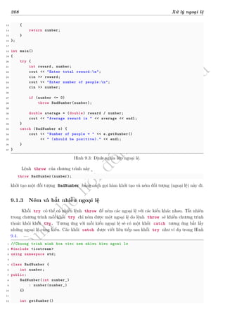 d
à
n
h
c
h
o
h
ộ
i
đ
ồ
n
g
n
g
h
i
ệ
m
t
h
u
208 Xử lý ngoại lệ
13 {
14 return number;
15 }
16 };
17
18 int main()
19 {
20 try {
21 int reward , number;
22 cout << "Enter total reward:n";
23 cin >> reward;
24 cout << "Enter number of people:n";
25 cin >> number;
26
27 if (number <= 0)
28 throw BadNumber(number);
29
30 double average = (double) reward / number;
31 cout << "Average reward is " << average << endl;
32 }
33 catch (BadNumber e) {
34 cout << "Number of people = " << e.getNumber()
35 << " (should be positive)." << endl;
36 }
37 }
Hình 9.3: Định nghĩa lớp ngoại lệ.
Lệnh throw của chương trình này
throw BadNumber(number);
khởi tạo một đối tượng BadNumber bằng cách gọi hàm khởi tạo và ném đối tượng (ngoại lệ) này đi.
9.1.3 Ném và bắt nhiều ngoại lệ
Khối try có thể có nhiều lệnh throw để ném các ngoại lệ với các kiểu khác nhau. Tất nhiên
trong chương trình mỗi khối try chỉ ném được một ngoại lệ do lệnh throw sẽ khiến chương trình
thoát khỏi khối try. Tương ứng với mỗi kiểu ngoại lệ sẽ có một khối catch tương ứng bắt lấy
những ngoại lệ cùng kiểu. Các khối catch được viết liên tiếp sau khối try như ví dụ trong Hình
9.4.
1 //Chuong trinh minh hoa viec nem nhieu kieu ngoai le
2 #include <iostream >
3 using namespace std;
4
5 class BadNumber {
6 int number;
7 public:
8 BadNumber(int number_)
9 : number(number_)
10 {}
11
12 int getNumber()
 