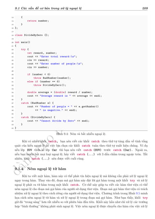 d
à
n
h
c
h
o
h
ộ
i
đ
ồ
n
g
n
g
h
i
ệ
m
t
h
u
9.1 Các vấn đề cơ bản trong xử lý ngoại lệ 209
13 {
14 return number;
15 }
16 };
17
18 class DivideByZero {};
19
20 int main()
21 {
22 try {
23 int reward , number;
24 cout << "Enter total reward:n";
25 cin >> reward;
26 cout << "Enter number of people:n";
27 cin >> number;
28
29 if (number < 0)
30 throw BadNumber(number);
31 else if (number == 0)
32 throw DivideByZero();
33
34 double average = (double) reward / number;
35 cout << "Average reward is " << average << endl;
36 }
37 catch (BadNumber e) {
38 cout << "Number of people = " << e.getNumber()
39 << " is negative." << endl;
40 }
41 catch (DivideByZero) {
42 cout << "Cannot divide by Zero" << endl;
43 }
44 }
Hình 9.4: Ném và bắt nhiều ngoại lệ.
Khi có nhiều khối catch, bạn nên viết các khối catch theo thứ tự tăng dần về tính tổng
quát của kiểu ngoại lệ do việc lựa chọn các khối catch tuân theo thứ tự xuất hiện chúng. Ví dụ
nếu lớp SUV thừa kế lớp Car thì bạn nên viết catch (SUV) trước catch (Car). Ngoài ra,
nếu bạn muốn bắt mọi loại ngoại lệ, hãy viết catch (...) với 3 dấu chấm trong ngoặc tròn. Tất
nhiên, khối catch (...) nên được viết cuối cùng.
9.1.4 Ném ngoại lệ từ hàm
Khi ta viết một hàm, hàm này có thể phát tín hiệu ngoại lệ mà không cần phải xử lý ngoại lệ
ngay trong hàm. Thay vào đó, đoạn mã gọi hàm này đặt lời gọi hàm trong một khối try và xử lý
ngoại lệ phát ra từ hàm trong một khối catch. Cơ chế này giúp ta viết các hàm thư viện có thể
ném ngoại lệ cho đoạn mã gọi hàm của người sử dụng thư viện. Đoạn mã gọi hàm thư viện có trách
nhiệm xử lý ngoại lệ theo cách riêng của người sử dụng thư viện. Chương trình trong Hình 9.5 minh
họa cách ném ngoại lệ từ hàm và xử lý ngoại lệ trong đoạn mã gọi hàm. Như bạn thấy, khối try
giờ đã “trong sáng” hơn rất nhiều so với phiên bản đầu tiên. Khối này hầu như chỉ xử lý các trường
hợp “bình thường” không phát sinh ngoại lệ. Việc ném ngoại lệ được chuyển cho hàm còn việc xử lý
 