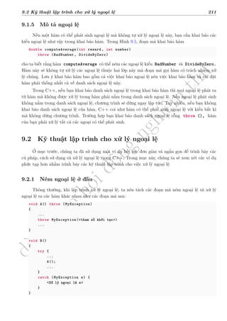 d
à
n
h
c
h
o
h
ộ
i
đ
ồ
n
g
n
g
h
i
ệ
m
t
h
u
9.2 Kỹ thuật lập trình cho xử lý ngoại lệ 211
9.1.5 Mô tả ngoại lệ
Nếu một hàm có thể phát sinh ngoại lệ mà không tự xử lý ngoại lệ này, bạn cần khai báo các
kiểu ngoại lệ như vậy trong khai báo hàm. Trong Hình 9.5, đoạn mã khai báo hàm
double computeAverage(int reward, int number)
throw (BadNumber , DivideByZero)
cho ta biết rằng hàm computeAverage có thể ném các ngoại lệ kiểu BadNumber và DivideByZero.
Hàm này sẽ không tự xử lý các ngoại lệ thuộc hai lớp này mà đoạn mã gọi hàm có trách nhiệm xử
lý chúng. Lưu ý khai báo hàm bao gồm cả việc khai báo ngoại lệ nên việc khai báo hàm và cài đặt
hàm phải thống nhất cả về danh sách ngoại lệ này.
Trong C++, nếu bạn khai báo danh sách ngoại lệ trong khai báo hàm thì mọi ngoại lệ phát ra
từ hàm mà không được xử lý trong hàm phải nằm trong danh sách ngoại lệ. Nếu ngoại lệ phát sinh
không nằm trong danh sách ngoại lệ, chương trình sẽ dừng ngay lập tức. Tuy nhiên, nếu bạn không
khai báo danh sách ngoại lệ của hàm, C++ coi như hàm có thể phát sinh ngoại lệ với kiểu bất kì
mà không dừng chương trình. Trường hợp bạn khai báo danh sách ngoại lệ rỗng throw (), hàm
của bạn phải xử lý tất cả các ngoại có thể phát sinh.
9.2 Kỹ thuật lập trình cho xử lý ngoại lệ
Ở mục trước, chúng ta đã sử dụng một ví dụ hết sức đơn giản và ngắn gọn để trình bày các
cú pháp, cách sử dụng và xử lý ngoại lệ trong C++. Trong mục này, chúng ta sẽ xem xét các ví dụ
phức tạp hơn nhằm trình bày các kỹ thuật lập trình cho việc xử lý ngoại lệ.
9.2.1 Ném ngoại lệ ở đâu
Thông thường, khi lập trình xử lý ngoại lệ, ta nên tách các đoạn mã ném ngoại lệ và xử lý
ngoại lệ ra các hàm khác nhau như các đoạn mã sau:
void A() throw (MyException)
{
...
throw MyException(<tham số khởi tạo>)
...
}
void B()
{
try {
...
A();
...
}
catch (MyException e) {
<Xử lý ngoại lệ e>
}
}
 