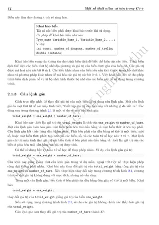 d
à
n
h
c
h
o
h
ộ
i
đ
ồ
n
g
n
g
h
i
ệ
m
t
h
u
14 Một số khái niệm cơ bản trong C++
Điều này làm cho chương trình rõ ràng hơn.
Khai báo biến
Tất cả các biến phải được khai báo trước khi sử dụng.
Cú pháp để khai báo biến như sau:
Type_name Variable_Name_1, Variable_Name_2, ...;
Ví dụ:
int count, number_of_dragons, number_of_trolls;
double distance;
Khai báo biến cung cấp thông tin cho trình biên dịch để biết thể hiện của các biến. Trình biên
dịch thể hiện các biến như bộ nhớ địa phương và giá trị của biến được gán cho biến đó. Các giá trị
được mã hoá như các bit 0 và 1. Các kiểu khác nhau của biến yêu cầu kích thước trong bộ nhớ khác
nhau và phương pháp khác nhau để mã hóa các giá trị các bit 0 và 1. Việc khai báo biến sẽ cho phép
trình biên dịch phân bổ vị trí bộ nhớ, kích thước bộ nhớ cho các biến này để sử dụng trong chương
trình.
2.1.3 Câu lệnh gán
Cách trực tiếp nhất để thay đổi giá trị của một biến là sử dụng câu lệnh gán. Một câu lệnh
gán là một thứ tự để các máy tính biết, “thiết lập giá trị của biến này với những gì đã viết ra”. Các
dòng sau trong chương trình 2.1 là một ví dụ về một câu lệnh gán
total_weight = one_weight * number_of_bars;
Khai báo này thiết lập giá trị của total_weight là tích của one_weight và number_of_bars.
Một câu lệnh gán luôn bao gồm một biến phía bên trái dấu bằng và một biểu thức ở bên tay phải.
Câu lệnh gán kết thúc bằng dấu chấm phẩy. Phía bên phải của dấu bằng có thể là một biến, một
số, hoặc một biểu thức phức tạp hơn của các biến, số, và các toán tử số học như * và +. Một lệnh
gán chỉ thị máy tính tính giá trị các biểu thức ở bên phải của dấu bằng và thiết lập giá trị của các
biến ở phía bên trái dấu bằng với giá trị được tính.
Có thể sử dụng bất kỳ toán tử số học để thay phép nhân. Ví dụ, câu lệnh gán giá trị:
total_weight = one_weight + number_of_bars;
Câu lệnh này cũng giống như câu lệnh gán trong ví dụ mẫu, ngoại trừ việc nó thực hiện phép
cộng chứ không phải nhân. Khai báo này thay đổi giá trị của total_weight bằng tổng giá trị của
one_weight và number_of_bars. Nếu thực hiện thay đổi này trong chương trình hình 2.1, chương
trình sẽ cho giá trị không đúng với mục đích, nhưng nó vẫn chạy.
Trong một câu lệnh gán, biểu thức ở bên phải của dấu bằng đơn giản có thể là một biến. Khai
báo:
total_weight = one_weight;
thay đổi giá trị của total_weight giống giá trị của biến one_weight.
Nếu sử dụng trong chương trình hình 2.1, sẽ cho các giá trị không chính xác thấp hơn giá trị
của total_weight.
Câu lệnh gán sau thay đổi giá trị của number_of_bars thành 37:
 