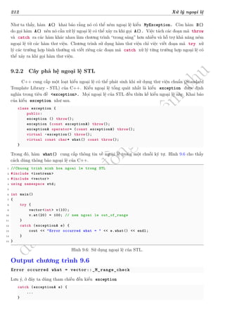 d
à
n
h
c
h
o
h
ộ
i
đ
ồ
n
g
n
g
h
i
ệ
m
t
h
u
212 Xử lý ngoại lệ
Như ta thấy, hàm A() khai báo rằng nó có thể ném ngoại lệ kiểu MyException. Còn hàm B()
do gọi hàm A() nên nó cần xử lý ngoại lệ có thể xảy ra khi gọi A(). Việc tách các đoạn mã throw
và catch ra các hàm khác nhau làm chương trình “trong sáng” hơn nhiều và hỗ trợ khả năng ném
ngoại lệ từ các hàm thư viện. Chương trình sử dụng hàm thư viện chỉ việc viết đoạn mã try xử
lý các trường hợp bình thường và viết riêng các đoạn mã catch xử lý từng trường hợp ngoại lệ có
thể xảy ra khi gọi hàm thư viện.
9.2.2 Cây phả hệ ngoại lệ STL
C++ cung cấp một loạt kiểu ngoại lệ có thể phát sinh khi sử dụng thư viện chuẩn (Standard
Template Library - STL) của C++. Kiểu ngoại lệ tổng quát nhất là kiểu exception được định
nghĩa trong tiêu đề <exception>. Mọi ngoại lệ của STL đều thừa kế kiểu ngoại lệ này. Khai báo
của kiểu exception như sau.
class exception {
public:
exception () throw();
exception (const exception&) throw();
exception& operator= (const exception&) throw();
virtual ~exception() throw();
virtual const char* what() const throw();
}
Trong đó, hàm what() cung cấp thông tin về ngoại lệ trong một chuỗi ký tự. Hình 9.6 cho thấy
cách dùng thông báo ngoại lệ của C++.
1 //Chuong trinh minh hoa ngoai le trong STL
2 #include <iostream >
3 #include <vector >
4 using namespace std;
5
6 int main()
7 {
8 try {
9 vector <int> v(10);
10 v.at(20) = 100; // nem ngoai le out_of_range
11 }
12 catch (exception& e) {
13 cout << "Error occurred what = " << e.what() << endl;
14 }
15 }
Hình 9.6: Sử dụng ngoại lệ của STL.
Output chương trình 9.6
Error occurred what = vector::_M_range_check
Lưu ý, ở đây ta dùng tham chiếu đến kiểu exception
catch (exception& e) {
...
}
 