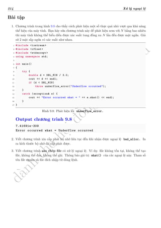 d
à
n
h
c
h
o
h
ộ
i
đ
ồ
n
g
n
g
h
i
ệ
m
t
h
u
214 Xử lý ngoại lệ
Bài tập
1. Chương trình trong hình 9.8 cho thấy cách phát hiện một số thực quá nhỏ vượt qua khả năng
thể hiện của máy tính. Bạn hãy sửa chương trình này để phát hiện xem với N bằng bao nhiêu
thì máy tính không thể biểu diễn được xác suất tung đồng xu N lần đều được mặt ngửa. Giả
sử 2 mặt sấp ngửa có xác suất như nhau.
1 #include <iostream >
2 #include <cfloat>
3 #include <stdexcept >
4 using namespace std;
5
6 int main()
7 {
8 try {
9 double d = DBL_MIN / 3.0;
10 cout << d << endl;
11 if (d < DBL_MIN)
12 throw underflow_error("Underflow occurred");
13 }
14 catch (exception& e) {
15 cout << "Error occurred what = " << e.what() << endl;
16 }
17 }
Hình 9.8: Phát hiện lỗi underflow_error.
Output chương trình 9.8
7.41691e-309
Error occurred what = Underflow occurred
2. Viết chương trình xin cấp phát bộ nhớ liên tục đến khi nhận được ngoại lệ bad_alloc. In
ra kích thước bộ nhớ đã cấp phát được.
3. Viết chương trình sao chép file có xử lý ngoại lệ. Ví dụ: file không tồn tại, không thể tạo
file, không thể đọc, không thể ghi. Thông báo giá trị what() của các ngoại lệ này. Tham số
tên file nguồn và file đích nhập từ dòng lệnh.
 