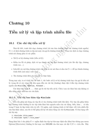 d
à
n
h
c
h
o
h
ộ
i
đ
ồ
n
g
n
g
h
i
ệ
m
t
h
u
Chương 10
Tiền xử lý và lập trình nhiều file
10.1 Các chỉ thị tiền xử lý
Như đã biết, trước khi chạy chương trình (từ văn bản chương trình tức chương trình nguồn)
C++ sẽ dịch chương trình ra tệp mã máy còn gọi là chương trình đích. Thao tác dịch và chạy chương
trình nói chung gồm có các phần:
• Xử lý sơ bộ chương trình (tiền xử lý).
• Kiểm tra lỗi cú pháp, dịch và tạo thành các mô đun chương trình (các file độc lập, chương
trình con ...).
• Liên kết các mô đun chương trình vừa dịch và các mô đun có sẵn của C++ để tạo thành chương
trình đích (mã máy) cuối cùng.
• Tải chương trình đích vào bộ nhớ và thực hiện.
Trong mục này, ta sẽ trình bày về bước 1, tức bước xử lý sơ bộ chương trình hay còn gọi là tiền xử
lý, trong đó có các công việc liên quan đến các chỉ thị (thường) được đặt ở đầu tệp chương trình
nguồn như #include, #define, #ifndef …
Các khai báo dạng #.... được gọi là chỉ thị tiền xử lý. Chú ý sau các khai báo này không có
dấu chấm phẩy như sau các câu lệnh.
10.1.1 Chỉ thị bao hàm tệp #include
Yêu cầu ghép nội dung các tệp đã có vào chương trình trước khi dịch. Các tệp cần ghép thêm
vào chương trình thường là các tệp chứa khai báo nguyên mẫu của các hằng, biến, hàm … có sẵn
trong C hoặc do lập trình viên tự viết. Có nghĩa, một chương trình có thể được viết trên nhiều file
văn bản khác nhau, sau đó có thể ghép nối lại với nhau bằng các chỉ thị #include. Có hai dạng viết
chỉ thị này.
1: #include <file_name >
2: #include "path  file_name"
Dạng khai báo 1 cho phép C++ ngầm định tìm tệp tại thư mục định sẵn (khai báo thông qua menu
OptionsDirectories) thường là thư mục con INCLUDE của thư mục cài đặt C/C++ trên đĩa. Đây
 