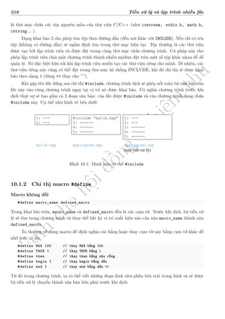 d
à
n
h
c
h
o
h
ộ
i
đ
ồ
n
g
n
g
h
i
ệ
m
t
h
u
216 Tiền xử lý và lập trình nhiều file
là thư mục chứa các tệp nguyên mẫu của thư viện C/C++ (như iostream, stdio.h, math.h,
cstring … ).
Dạng khai báo 2 cho phép tìm tệp theo đường dẫn (đến nơi khác với INCLUDE). Nếu chỉ có tên
tệp (không có đường dẫn) sẽ ngầm định tìm trong thư mục hiện tại. Tệp thường là các thư viện
được tạo bởi lập trình viên và được đặt trong cùng thư mục chứa chương trình. Cú pháp này cho
phép lập trình viên chia một chương trình thành nhiều môđun đặt trên một số tệp khác nhau để dễ
quản lý. Nó đặc biệt hữu ích khi lập trình viên muốn tạo các thư viện riêng cho mình. Dĩ nhiên, các
thư viện riêng này cũng có thể đặt trong thư mục hệ thống INCLUDE, khi đó chỉ thị sẽ được khai
báo theo dạng 1 (dùng <> thay cho ””).
Khi gặp tên file đứng sau chỉ thị #include, chương trình dịch sẽ ghép nối toàn bộ văn bản của
file này vào cùng chương trình ngay tại vị trí nó được khai báo. Có nghĩa chương trình trước khi
dịch thực sự sẽ bao gồm cả 2 đoạn văn bản: của file được #include và của chương trình đang chứa
#include này. Cụ thể như hình vẽ bên dưới:
1: ---
2: ---
mylib.hpp
#include mylib.hpp
3: ------
4: ------
5: ------
myprogram.cpp
1: ---
2: ---
3: ------
4: ------
5: ------
myprogram.cpp
(sau tiền xử lý)
Hình 10.1: Minh họa cơ chế #include.
10.1.2 Chỉ thị macro #define
Macro không đối
#define macro_name defined_macro
Trong khai báo trên, macro_name và defined_macro đều là các cụm từ. Trước khi dịch, bộ tiền xử
lý sẽ tìm trong chương trình và thay thế bất kỳ vị trí xuất hiện nào của xâu macro_name thành xâu
defined_macro.
Ta thường sử dụng macro để định nghĩa các hằng hoặc thay cụm từ này bằng cụm từ khác dễ
nhớ hơn, ví dụ:
#define MAX 100 // thay MAX bằng 100
#define TRUE 1 // thay TRUE bằng 1
#define then // thay then bằng xâu rỗng
#define begin { // thay begin bằng dấu
#define end } // thay end bằng dấu *)
Từ đó trong chương trình, ta có thể viết những đoạn lệnh như phần bên trái trong hình và sẽ được
bộ tiền xử lý chuyển thành văn bản bên phải trước khi dịch:
 