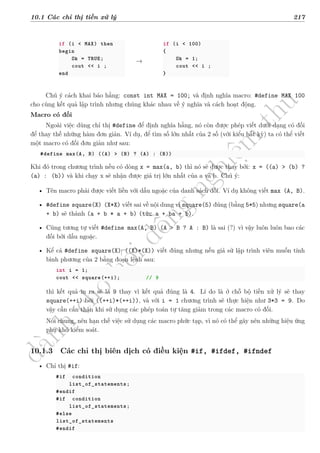 d
à
n
h
c
h
o
h
ộ
i
đ
ồ
n
g
n
g
h
i
ệ
m
t
h
u
10.1 Các chỉ thị tiền xử lý 217
if (i < MAX) then
begin
Ok = TRUE;
cout << i ;
end
→
if (i < 100)
{
Ok = 1;
cout << i ;
}
Chú ý cách khai báo hằng: const int MAX = 100; và định nghĩa macro: #define MAX 100
cho cùng kết quả lập trình nhưng chúng khác nhau về ý nghĩa và cách hoạt động.
Macro có đối
Ngoài việc dùng chỉ thị #define để định nghĩa hằng, nó còn được phép viết dưới dạng có đối
để thay thế những hàm đơn giản. Ví dụ, để tìm số lớn nhất của 2 số (với kiểu bất kỳ) ta có thể viết
một macro có đối đơn giản như sau:
#define max(A, B) ((A) > (B) ? (A) : (B))
Khi đó trong chương trình nếu có dòng x = max(a, b) thì nó sẽ được thay bởi: x = ((a) > (b) ?
(a) : (b)) và khi chạy x sẽ nhận được giá trị lớn nhất của a và b. Chú ý:
• Tên macro phải được viết liền với dấu ngoặc của danh sách đối. Ví dụ không viết max (A, B).
• #define square(X) (X*X) viết sai về nội dung vì square(5) đúng (bằng 5*5) nhưng square(a
+ b) sẽ thành (a + b * a + b) (tức a + ba + b).
• Cũng tương tự viết #define max(A, B) (A > B ? A : B) là sai (?) vì vậy luôn luôn bao các
đối bởi dấu ngoặc.
• Kể cả #define square(X) ((X)*(X)) viết đúng nhưng nếu giả sử lập trình viên muốn tính
bình phương của 2 bằng đoạn lệnh sau:
int i = 1;
cout << square(++i); // 9
thì kết quả in ra sẽ là 9 thay vì kết quả đúng là 4. Lí do là ở chỗ bộ tiền xử lý sẽ thay
square(++i) bởi ((++i)*(++i)), và với i = 1 chương trình sẽ thực hiện như 3*3 = 9. Do
vậy cần cẩn thận khi sử dụng các phép toán tự tăng giảm trong các macro có đối.
Nói chung, nên hạn chế việc sử dụng các macro phức tạp, vì nó có thể gây nên những hiệu ứng
phụ khó kiểm soát.
10.1.3 Các chỉ thị biên dịch có điều kiện #if, #ifdef, #ifndef
• Chỉ thị #if:
#if condition
list_of_statements;
#endif
#if condition
list_of_statements;
#else
list_of_statements
#endif
 