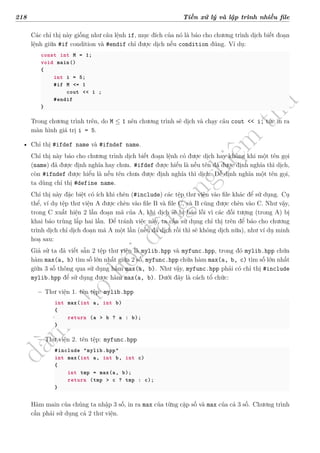 d
à
n
h
c
h
o
h
ộ
i
đ
ồ
n
g
n
g
h
i
ệ
m
t
h
u
218 Tiền xử lý và lập trình nhiều file
Các chỉ thị này giống như câu lệnh if, mục đích của nó là báo cho chương trình dịch biết đoạn
lệnh giữa #if condition và #endif chỉ được dịch nếu condition đúng. Ví dụ:
const int M = 1;
void main()
{
int i = 5;
#if M <= 1
cout << i ;
#endif
}
Trong chương trình trên, do M ≤ 1 nên chương trình sẽ dịch và chạy câu cout << i; tức in ra
màn hình giá trị i = 5.
• Chỉ thị #ifdef name và #ifndef name.
Chỉ thị này báo cho chương trình dịch biết đoạn lệnh có được dịch hay không khi một tên gọi
(name) đã được định nghĩa hay chưa. #ifdef được hiểu là nếu tên đã được định nghĩa thì dịch,
còn #ifndef được hiểu là nếu tên chưa được định nghĩa thì dịch. Để định nghĩa một tên gọi,
ta dùng chỉ thị #define name.
Chỉ thị này đặc biệt có ích khi chèn (#include) các tệp thư viện vào file khác để sử dụng. Cụ
thể, ví dụ tệp thư viện A được chèn vào file B và file C, và B cũng được chèn vào C. Như vậy,
trong C xuất hiện 2 lần đoạn mã của A, khi dịch sẽ bị báo lỗi vì các đối tượng (trong A) bị
khai báo trùng lắp hai lần. Để tránh việc này, ta cần sử dụng chỉ thị trên để báo cho chương
trình dịch chỉ dịch đoạn mã A một lần (nếu đã dịch rồi thì sẽ không dịch nữa), như ví dụ minh
hoạ sau:
Giả sử ta đã viết sẵn 2 tệp thư viện là mylib.hpp và myfunc.hpp, trong đó mylib.hpp chứa
hàm max(a, b) tìm số lớn nhất giữa 2 số, myfunc.hpp chứa hàm max(a, b, c) tìm số lớn nhất
giữa 3 số thông qua sử dụng hàm max(a, b). Như vậy, myfunc.hpp phải có chỉ thị #include
mylib.hpp để sử dụng được hàm max(a, b). Dưới đây là cách tổ chức:
– Thư viện 1. tên tệp: mylib.hpp
int max(int a, int b)
{
return (a > b ? a : b);
}
– Thư viện 2. tên tệp: myfunc.hpp
#include "mylib.hpp"
int max(int a, int b, int c)
{
int tmp = max(a, b);
return (tmp > c ? tmp : c);
}
Hàm main của chúng ta nhập 3 số, in ra max của từng cặp số và max của cả 3 số. Chương trình
cần phải sử dụng cả 2 thư viện.
 
