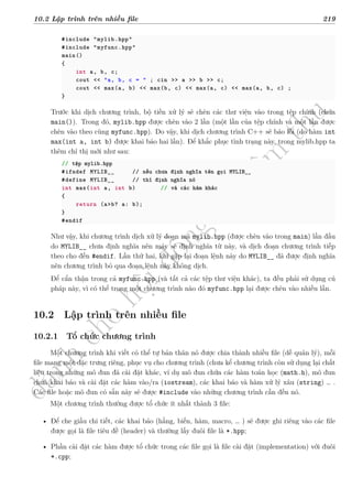 d
à
n
h
c
h
o
h
ộ
i
đ
ồ
n
g
n
g
h
i
ệ
m
t
h
u
10.2 Lập trình trên nhiều file 219
#include "mylib.hpp"
#include "myfunc.hpp"
main()
{
int a, b, c;
cout << "a, b, c = " ; cin >> a >> b >> c;
cout << max(a, b) << max(b, c) << max(a, c) << max(a, b, c) ;
}
Trước khi dịch chương trình, bộ tiền xử lý sẽ chèn các thư viện vào trong tệp chính (chứa
main()). Trong đó, mylib.hpp được chèn vào 2 lần (một lần của tệp chính và một lần được
chèn vào theo cùng myfunc.hpp). Do vậy, khi dịch chương trình C++ sẽ báo lỗi (do hàm int
max(int a, int b) được khai báo hai lần). Để khắc phục tình trạng này, trong mylib.hpp ta
thêm chỉ thị mới như sau:
// tệp mylib.hpp
#ifndef MYLIB__ // nếu chưa định nghĩa tên gọi MYLIB__
#define MYLIB__ // thì định nghĩa nó
int max(int a, int b) // và các hàm khác
{
return (a>b? a: b);
}
#endif
Như vậy, khi chương trình dịch xử lý đoạn mã mylib.hpp (được chèn vào trong main) lần đầu
do MYLIB__ chưa định nghĩa nên máy sẽ định nghĩa từ này, và dịch đoạn chương trình tiếp
theo cho đến #endif. Lần thứ hai, khi gặp lại đoạn lệnh này do MYLIB__ đã được định nghĩa
nên chương trình bỏ qua đoạn lệnh này không dịch.
Để cẩn thận trong cả myfunc.hpp (và tất cả các tệp thư viện khác), ta đều phải sử dụng cú
pháp này, vì có thể trong một chương trình nào đó myfunc.hpp lại được chèn vào nhiều lần.
10.2 Lập trình trên nhiều file
10.2.1 Tổ chức chương trình
Một chương trình khi viết có thể tự bản thân nó được chia thành nhiều file (dễ quản lý), mỗi
file mang một đặc trưng riêng, phục vụ cho chương trình (chưa kể chương trình còn sử dụng lại chất
liệu trong những mô đun đã cài đặt khác, ví dụ mô đun chứa các hàm toán học (math.h), mô đun
chứa khai báo và cài đặt các hàm vào/ra (iostream), các khai báo và hàm xử lý xâu (string) … .
Các file hoặc mô đun có sẵn này sẽ được #include vào những chương trình cần đến nó.
Một chương trình thường được tổ chức ít nhất thành 3 file:
• Để che giấu chi tiết, các khai báo (hằng, biến, hàm, macro, … ) sẽ được ghi riêng vào các file
được gọi là file tiêu đề (header) và thường lấy đuôi file là *.hpp;
• Phần cài đặt các hàm được tổ chức trong các file gọi là file cài đặt (implementation) với đuôi
*.cpp;
 