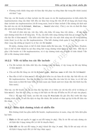 d
à
n
h
c
h
o
h
ộ
i
đ
ồ
n
g
n
g
h
i
ệ
m
t
h
u
220 Tiền xử lý và lập trình nhiều file
• Chương trình chính cùng một vài hàm đặc thù phục vụ riêng được đặt trong file chính (main)
với đuôi *.cpp.
Như vậy, các file header sẽ được include vào file main và các file implementation và hiển nhiên file
implementation cũng cần được biết đến các khai báo trong file tiêu đề để sử dụng nên head cũng
được include vào implementation (từ đó trong main, head sẽ được include 2 lần nhưng chỉ dịch một
lần nhờ vào các chỉ thị #ifndef, #define, … #endif như trên). Chú ý, các tên và đuôi file được
đặt như trên là không bắt buộc.
Với cách tổ chức như vậy, việc đọc, hiểu, sửa chữa, bổ sung, làm việc nhóm … để xây dựng
một chương trình lớn sẽ dễ dàng hơn. Ví dụ, cần hiểu chức năng chương trình làm gì (output) ta chỉ
cần đọc file có hàm main(). Cần hiểu cách thức làm việc của một chức năng nào đó trong chương
trình (how) ta sẽ đọc các file implementation. Cần biết chương trình quản lý loại dữ liệu nào và
được cung cấp những gì (input) ta sẽ đọc các file header.
Dĩ nhiên, chương trình có thể tổ chức thành nhiều file hơn nữa. Ví dụ các lớp Date, Student,
List có thể tổ chức thành ba mô đun riêng biệt trong chương trình Quản lý sinh viên. Mỗi lớp sẽ
gồm 1 file header và 1 file implementation, và vì vậy chương trình này sẽ được tổ chức thành 7 file
(kể cả file chương trình chính).
10.2.2 Viết và kiểm tra các file include
• Các file include chỉ chứa chất liệu cho chương trình sử dụng, vì vậy trong các file này không
có hàm main().
• Cần mở đầu file bằng các chỉ thị #ifndef name, #define name và kết thúc file bởi #endif.
• Ban đầu có thể có hàm main() với mục đích kiểm tra các hàm đã cài đặt, đặc biệt đối các với
file implementation. Sau khi đã kiểm tra tính đúng đắn của toàn bộ các hàm, ta có thể xóa
hàm main ra khỏi file hoặc biến các hàm main này thành unit-test (hoặc đặt chú thích bao lấy
hàm main).
Như vậy, các file header và các mô đun độc lập khác sẽ có thêm các chỉ thị tiền xử lý và không có
hàm main(). Sau khi viết xong, ta cũng có thể dịch các file này để kiểm tra lỗi (về mặt văn phạm).
Chú ý: Về mặt thực hành, sau khi sửa xong file #include cần ghi (lên đĩa) trước khi chạy
chương trình chính, vì mỗi lần dịch và chạy file chính, file include sẽ được gọi lại từ đĩa để chèn vào
file chính.
10.2.3 Biên dịch chương trình có nhiều file
Khi chương trình bao gồm nhiều file header, implementation và main, công việc biên dịch gồm
hai bước.
1. Dịch các file mã nguồn (*.cpp) ra mã đối tượng (*.obj). Đây là các file mã máy nhưng các
chỉ lệnh đặt ở dạng tương đối (có thể di chuyển được).
2. Liên kết các file mã đối tượng (*.obj) thành file chạy (*.exe). Đây là file mã máy với các
chỉ lệnh ở dạng tuyệt đối (có thể chạy được ngay).
 
