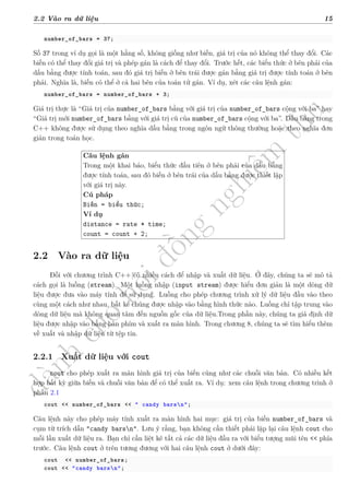 d
à
n
h
c
h
o
h
ộ
i
đ
ồ
n
g
n
g
h
i
ệ
m
t
h
u
2.2 Vào ra dữ liệu 15
number_of_bars = 37;
Số 37 trong ví dụ gọi là một hằng số, không giống như biến, giá trị của nó không thể thay đổi. Các
biến có thể thay đổi giá trị và phép gán là cách để thay đổi. Trước hết, các biểu thức ở bên phải của
dấu bằng được tính toán, sau đó giá trị biến ở bên trái được gán bằng giá trị được tính toán ở bên
phải. Nghĩa là, biến có thể ở cả hai bên của toán tử gán. Ví dụ, xét các câu lệnh gán:
number_of_bars = number_of_bars + 3;
Giá trị thực là “Giá trị của number_of_bars bằng với giá trị của number_of_bars cộng với ba” hay
“Giá trị mới number_of_bars bằng với giá trị cũ của number_of_bars cộng với ba”. Dấu bằng trong
C++ không được sử dụng theo nghĩa dấu bằng trong ngôn ngữ thông thường hoặc theo nghĩa đơn
giản trong toán học.
Câu lệnh gán
Trong một khai báo, biểu thức đầu tiên ở bên phải của dấu bằng
được tính toán, sau đó biến ở bên trái của dấu bằng được thiết lập
với giá trị này.
Cú pháp
Biến = biểu thức;
Ví dụ
distance = rate * time;
count = count + 2;
2.2 Vào ra dữ liệu
Đối với chương trình C++ có nhiều cách để nhập và xuất dữ liệu. Ở đây, chúng ta sẽ mô tả
cách gọi là luồng (stream). Một luồng nhập (input stream) được hiểu đơn giản là một dòng dữ
liệu được đưa vào máy tính để sử dụng. Luồng cho phép chương trình xử lý dữ liệu đầu vào theo
cùng một cách như nhau, bất kể chúng được nhập vào bằng hình thức nào. Luồng chỉ tập trung vào
dòng dữ liệu mà không quan tâm đến nguồn gốc của dữ liệu.Trong phần này, chúng ta giả định dữ
liệu được nhập vào bằng bàn phím và xuất ra màn hình. Trong chương 8, chúng ta sẽ tìm hiểu thêm
về xuất và nhập dữ liệu từ tệp tin.
2.2.1 Xuất dữ liệu với cout
cout cho phép xuất ra màn hình giá trị của biến cũng như các chuỗi văn bản. Có nhiều kết
hợp bất kỳ giữa biến và chuỗi văn bản để có thể xuất ra. Ví dụ: xem câu lệnh trong chương trình ở
phần 2.1
cout << number_of_bars << " candy barsn";
Câu lệnh này cho phép máy tính xuất ra màn hình hai mục: giá trị của biến number_of_bars và
cụm từ trích dẫn "candy barsn". Lưu ý rằng, bạn không cần thiết phải lặp lại câu lệnh cout cho
mỗi lần xuất dữ liệu ra. Bạn chỉ cần liệt kê tất cả các dữ liệu đầu ra với biểu tượng mũi tên << phía
trước. Câu lệnh cout ở trên tương đương với hai câu lệnh cout ở dưới đây:
cout << number_of_bars;
cout << "candy barsn";
 
