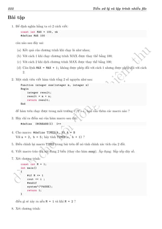 d
à
n
h
c
h
o
h
ộ
i
đ
ồ
n
g
n
g
h
i
ệ
m
t
h
u
222 Tiền xử lý và lập trình nhiều file
Bài tập
1. Để định nghĩa hằng ta có 2 cách viết:
const int MAX = 100, và
#define MAX 100
câu nào sau đây sai:
(a) Kết quả của chương trình khi chạy là như nhau;
(b) Với cách 1 khi chạy chương trình MAX được thay thế bằng 100;
(c) Với cách 2 khi dịch chương trình MAX được thay thế bằng 100;
(d) Câu lệnh MAX = MAX + 1; không được phép đối với cách 1 nhưng được phép đối với cách
2.
2. Một sinh viên viết hàm tính tổng 2 số nguyên như sau:
Function integer sum(integer m, integer n)
Begin
integer result;
result = m + n;
return result;
End
để hàm trên chạy được trong môi trường C/C++, bạn cần thêm các macro nào ?
3. Hãy chỉ ra điểm sai của hàm macro sau đây:
#define INCREASE(I) I++
4. Cho macro: #define TIMES(A, B) A * B
Với a = 2, b = 5; hãy tính TIMES(a, b + 1) ?
5. Điều chỉnh lại macro TIMES trong bài trên để nó tính chính xác tích của 2 đối.
6. Viết macro tráo đổi nội dung 2 biến (thay cho hàm swap). Áp dụng: Sắp xếp dãy số.
7. Xét chương trình:
const int M = 1;
int main()
{
#if M <= 1
cout << i ;
#endif
system“(”PAUSE);
return 1;
}
điều gì sẽ xảy ra nếu M = 1 và khi M = 2 ?
8. Xét chương trình:
 