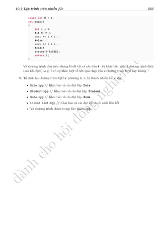 d
à
n
h
c
h
o
h
ộ
i
đ
ồ
n
g
n
g
h
i
ệ
m
t
h
u
10.2 Lập trình trên nhiều file 223
const int M = 1;
int main()
{
int i = 5;
#if M <= 1
cout << i + i ;
#else
cout << i * i ;
#endif
system“(”PAUSE);
return 1;
}
Và chương trình như trên nhưng bỏ đi tất cả các dấu #. Sự khác biệt giữa 2 chương trình đích
(sau khi dịch) là gì ? có sự khác biệt về kết quả chạy của 2 chương trình trên hay không ?
9. Tổ chức lại chương trình QLSV (chương 6, 7, 8) thành nhiều file ví dụ:
• Date.hpp // Khai báo và cài đặt lớp Date
• Student.hpp // Khai báo và cài đặt lớp Student
• Node.hpp // Khai báo và cài đặt lớp Node
• Linked List.hpp // Khai báo và cài đặt lớp danh sách liên kết
• Và chương trình chính trong file: QLSV.cpp.
 