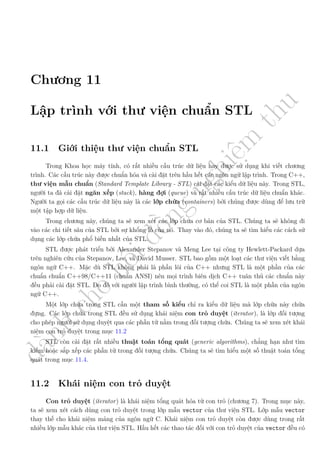 d
à
n
h
c
h
o
h
ộ
i
đ
ồ
n
g
n
g
h
i
ệ
m
t
h
u
Chương 11
Lập trình với thư viện chuẩn STL
11.1 Giới thiệu thư viện chuẩn STL
Trong Khoa học máy tính, có rất nhiều cấu trúc dữ liệu hay được sử dụng khi viết chương
trình. Các cấu trúc này được chuẩn hóa và cài đặt trên hầu hết các ngôn ngữ lập trình. Trong C++,
thư viện mẫu chuẩn (Standard Template Library - STL) cài đặt các kiểu dữ liệu này. Trong STL,
người ta đã cài đặt ngăn xếp (stack), hàng đợi (queue) và rất nhiều cấu trúc dữ liệu chuẩn khác.
Người ta gọi các cấu trúc dữ liệu này là các lớp chứa (containers) bởi chúng được dùng để lưu trữ
một tập hợp dữ liệu.
Trong chương này, chúng ta sẽ xem xét các lớp chứa cơ bản của STL. Chúng ta sẽ không đi
vào các chi tiết sâu của STL bởi sự khổng lồ của nó. Thay vào đó, chúng ta sẽ tìm hiểu các cách sử
dụng các lớp chứa phổ biến nhất của STL.
STL được phát triển bởi Alexander Stepanov và Meng Lee tại công ty Hewlett-Packard dựa
trên nghiên cứu của Stepanov, Lee, và David Musser. STL bao gồm một loạt các thư viện viết bằng
ngôn ngữ C++. Mặc dù STL không phải là phần lõi của C++ nhưng STL là một phần của các
chuẩn chuẩn C++98/C++11 (chuẩn ANSI) nên mọi trình biên dịch C++ tuân thủ các chuẩn này
đều phải cài đặt STL. Do đó với người lập trình bình thường, có thể coi STL là một phần của ngôn
ngữ C++.
Một lớp chứa trong STL cần một tham số kiểu chỉ ra kiểu dữ liệu mà lớp chứa này chứa
đựng. Các lớp chứa trong STL đều sử dụng khái niệm con trỏ duyệt (iterator), là lớp đối tượng
cho phép người sử dụng duyệt qua các phần tử nằm trong đối tượng chứa. Chúng ta sẽ xem xét khái
niệm con trỏ duyệt trong mục 11.2
STL còn cài đặt rất nhiều thuật toán tổng quát (generic algorithms), chẳng hạn như tìm
kiếm hoặc sắp xếp các phần tử trong đối tượng chứa. Chúng ta sẽ tìm hiểu một số thuật toán tổng
quát trong mục 11.4.
11.2 Khái niệm con trỏ duyệt
Con trỏ duyệt (iterator) là khái niệm tổng quát hóa từ con trỏ (chương 7). Trong mục này,
ta sẽ xem xét cách dùng con trỏ duyệt trong lớp mẫu vector của thư viện STL. Lớp mẫu vector
thay thế cho khái niệm mảng của ngôn ngữ C. Khái niệm con trỏ duyệt còn được dùng trong rất
nhiều lớp mẫu khác của thư viện STL. Hầu hết các thao tác đối với con trỏ duyệt của vector đều có
 
