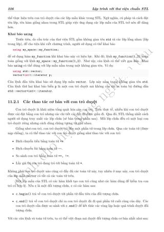 d
à
n
h
c
h
o
h
ộ
i
đ
ồ
n
g
n
g
h
i
ệ
m
t
h
u
226 Lập trình với thư viện chuẩn STL
thể thực hiện trên con trỏ duyệt của các lớp mẫu khác trong STL. Ngữ nghĩa, cú pháp và cách đặt
tên lớp, tên hàm giống nhau trong STL giúp việc ứng dụng các lớp mẫu của STL trở nên dễ dàng
hơn.
Khai báo using
Trước tiên, do cấu trúc của thư viện STL gồm không gian tên std và các lớp lồng nhau (lớp
trong lớp), để cho tiện khi viết chương trình, người sử dụng có thể khai báo
using my_space::my_function;
để sử dụng hàm my_function khi khai báo này có hiệu lực. Khi đó, lệnh my_function(1,2) hoàn
toàn giống với lệnh my_space::my_function(1,2). Như vậy, câu lệnh có thể viết gọn hơn. Khai
báo using có thể dùng với lớp mẫu nằm trong một không gian tên. Ví dụ:
using std::vector;
vector<int>::iterator p;
Câu lệnh đầu tiên khai báo sử dụng lớp mẫu vector. Lớp này nằm trong không gian tên std.
Câu lệnh thứ hai khai báo biến p là một con trỏ duyệt mà không cần chỉ ra toàn bộ đường dẫn
std::vector<int>::iterator.
11.2.1 Các thao tác cơ bản với con trỏ duyệt
Con trỏ duyệt là khái niệm tổng quát hóa của con trỏ. Trên thực tế, nhiều khi con trỏ duyệt
được cài đặt bằng con trỏ nhưng các chi tiết cài đặt đã được giấu đi. Qua đó, STL thống nhất cách
người sử dụng truy xuất các lớp chứa (sẽ bàn trong phần sau). Mỗi lớp chứa đều có một loại con
trỏ duyệt riêng nhưng cách dùng chúng tương tự như nhau.
Giống như con trỏ, con trỏ duyệt trỏ đến một phần tử trong lớp chứa. Qua các toán tử (được
nạp chồng), ta có thể thao tác với con trỏ duyệt giống như thao tác với con trỏ:
• Dịch chuyển tiến bằng toán tử ++.
• Dịch chuyển lùi bằng toán tử --.
• So sánh con trỏ bằng toán tử ==, !=.
• Lấy giá trị con trỏ đang trỏ tới bằng toán tử *.
Không phải con trỏ duyệt nào cũng có đầy đủ các toán tử này, tuy nhiên ở mục này, con trỏ duyệt
của lớp mẫu vector có tất cả các toán tử trên.
Một lớp mẫu của STL có các hàm khởi tạo con trỏ cũng như các hàm dùng để kiểm tra con
trỏ có hợp lệ. Nếu c là một đối tượng chứa, c có các hàm sau:
• c.begin() trả về con trỏ duyệt tới phần tử đầu tiên của đối tượng chứa.
• c.end() trả về con trỏ duyệt chỉ ra con trỏ duyệt đã đi quá phần tử cuối cùng của dãy. Các
con trỏ duyệt cần được so sánh với c.end() để kết thúc các vòng lặp hoặc quá trình duyệt đối
tượng chứa.
Với các câu lệnh và toán tử trên, ta có thể việt đoạn mã duyệt đối tượng chứa cơ bản nhất như sau:
 
