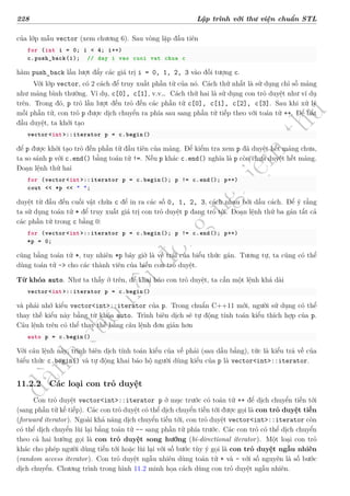 d
à
n
h
c
h
o
h
ộ
i
đ
ồ
n
g
n
g
h
i
ệ
m
t
h
u
228 Lập trình với thư viện chuẩn STL
của lớp mẫu vector (xem chương 6). Sau vòng lặp đầu tiên
for (int i = 0; i < 4; i++)
c.push_back(i); // day i vao cuoi vat chua c
hàm push_back lần lượt đẩy các giá trị i = 0, 1, 2, 3 vào đối tượng c.
Với lớp vector, có 2 cách để truy xuất phần tử của nó. Cách thứ nhất là sử dụng chỉ số mảng
như mảng bình thường. Ví dụ, c[0], c[1], v.v… Cách thứ hai là sử dụng con trỏ duyệt như ví dụ
trên. Trong đó, p trỏ lần lượt đến trỏ đến các phần tử c[0], c[1], c[2], c[3]. Sau khi xử lý
mỗi phần tử, con trỏ p được dịch chuyển ra phía sau sang phần tử tiếp theo với toán tử ++. Để bắt
đầu duyệt, ta khởi tạo
vector<int>::iterator p = c.begin()
để p được khởi tạo trỏ đến phần tử đầu tiên của mảng. Để kiểm tra xem p đã duyệt hết mảng chưa,
ta so sánh p với c.end() bằng toán tử !=. Nếu p khác c.end() nghĩa là p còn chưa duyệt hết mảng.
Đoạn lệnh thứ hai
for (vector <int>::iterator p = c.begin(); p != c.end(); p++)
cout << *p << " ";
duyệt từ đầu đến cuối vật chứa c để in ra các số 0, 1, 2, 3, cách nhau bởi dấu cách. Để ý rằng
ta sử dụng toán tử * để truy xuất giá trị con trỏ duyệt p đang trỏ tới. Đoạn lệnh thứ ba gán tất cả
các phần tử trong c bằng 0:
for (vector <int>::iterator p = c.begin(); p != c.end(); p++)
*p = 0;
cũng bằng toán tử *, tuy nhiên *p bây giờ là vế trái của biểu thức gán. Tương tự, ta cũng có thể
dùng toán tử -> cho các thành viên của biến con trỏ duyệt.
Từ khóa auto. Như ta thấy ở trên, để khai báo con trỏ duyệt, ta cần một lệnh khá dài
vector<int>::iterator p = c.begin()
và phải nhớ kiểu vector<int>::iterator của p. Trong chuẩn C++11 mới, người sử dụng có thể
thay thế kiểu này bằng từ khóa auto. Trình biên dịch sẽ tự động tính toán kiểu thích hợp của p.
Câu lệnh trên có thể thay thế bằng câu lệnh đơn giản hơn
auto p = c.begin()
Với câu lệnh này, trình biên dịch tính toán kiểu của vế phải (sau dấu bằng), tức là kiểu trả về của
biểu thức c.begin() và tự động khai báo hộ người dùng kiểu của p là vector<int>::iterator.
11.2.2 Các loại con trỏ duyệt
Con trỏ duyệt vector<int>::iterator p ở mục trước có toán tử ++ để dịch chuyển tiến tới
(sang phần tử kế tiếp). Các con trỏ duyệt có thể dịch chuyển tiến tới được gọi là con trỏ duyệt tiến
(forward iterator). Ngoài khả năng dịch chuyển tiến tới, con trỏ duyệt vector<int>::iterator còn
có thể dịch chuyển lùi lại bằng toán tử -- sang phần tử phía trước. Các con trỏ có thể dịch chuyển
theo cả hai hướng gọi là con trỏ duyệt song hướng (bi-directional iterator). Một loại con trỏ
khác cho phép người dùng tiến tới hoặc lùi lại với số bước tùy ý gọi là con trỏ duyệt ngẫu nhiên
(random access iterator). Con trỏ duyệt ngẫu nhiên dùng toán tử + và - với số nguyên là số bước
dịch chuyển. Chương trình trong hình 11.2 minh họa cách dùng con trỏ duyệt ngẫu nhiên.
 