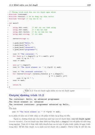 d
à
n
h
c
h
o
h
ộ
i
đ
ồ
n
g
n
g
h
i
ệ
m
t
h
u
11.2 Khái niệm con trỏ duyệt 229
1 // Chuong trinh minh hoa con tro duyet ngau nhien
2 #include <iostream >
3 #include <vector> // de su dung lop chua vector
4 #include <string > // lop xau ki tu
5
6 int main()
7 {
8 using std::cout; // dat cac cau lenh using
9 using std::endl; // o dau moi ham
10 using std::vector; // de cac ham doc lap
11 using std::string; // voi nhau
12
13 vector <string > c;
14
15 c.push_back("Hello,");
16 c.push_back("my");
17 c.push_back("advanced");
18 c.push_back("programmer");
19
20 cout << "The container: ";
21 for (auto p = c.begin(); p != c.end(); p++)
22 cout << *p << " ";
23 cout << endl;
24
25 auto p = c.begin();
26 cout << "The third element is: " << *(p+2) << endl;
27
28 cout << "The reversed container: ";
29 for (vector <string >::reverse_iterator p = c.rbegin();
30 p != c.rend(); p++)
31 cout << *p << " ";
32 cout << endl;
33
34 return 0;
35 }
Hình 11.2: Con trỏ duyệt ngẫu nhiên và con trỏ duyệt ngược
Output chương trình 11.2
The container: Hello, my advanced programmer
The third element is: advanced
The reversed container: programmer advanced my Hello,
Câu lệnh
cout << "The third element is: " << *(p+2) << endl;
in ra phần tử nằm sau 2 bước nhảy so với phần tử hiện tại p đang trỏ đến.
Ngoài ra, chương trình này còn minh họa một loại con trỏ duyệt khác, con trỏ duyệt ngược
(reverse iterator). Con trỏ duyệt này được khởi tạo bằng lệnh c.rbegin() trỏ tới phần tử cuối cùng
trong vector. Toán tử ++ thực chất dịch chuyển loại con trỏ này về phía trước (phần tử ngay trước
trong dãy). Để kết thúc duyệt, ta so sánh con trỏ duyệt với c.rend(). Chữ r ở đây là viết tắt của
 