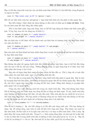 d
à
n
h
c
h
o
h
ộ
i
đ
ồ
n
g
n
g
h
i
ệ
m
t
h
u
16 Một số khái niệm cơ bản trong C++
Bạn có thể đưa công thức toán học vào câu lệnh cout được thể hiện ở ví dụ dưới đây, trong đó price
và tax là các biến
cout << "The total cost is $" << (price + tax);
Đối với các biểu thức toán học như price + tax trình biên dịch yêu cầu phải có dấu ngoặc đơn.
Hai biểu tượng < được đánh sát nhau không có dấu cách và được gọi là toán tử chèn. Toàn
bộ câu lệnh cout kết thúc bằng dấu chấm phẩy.
Nếu có hai lệnh cout cùng một dòng, bạn có thể kết hợp chúng lại thành một lệnh cout dài
hơn. Ví dụ, hãy xem xét các dòng sau từ hình 2.1
cout << number_of_bars << " candy barsn";
cout << one_weight << " ounces eachn";
Hai câu lệnh này có thể được viết lại thành một câu lệnh đơn và chương trình vẫn thực hiện chính
xác như câu lệnh cũ
cout << number_of_bars << " candy barsn" << one_weight
<< " ounces eachn";
Bạn nên tách câu lệnh thành hai hoặc nhiều dòng thay vì một câu lệnh dài để giữ cho câu lệnh không
bị chạy khỏi màn hình.
cout << number_of_bars << " candy barsn"
<< one_weight << " ounces eachn";
Bạn không cần phải cắt ngang chuỗi trích dẫn thành hai dòng, mặt khác, bạn có thể bắt đầu dòng
mới của bạn ở bất kỳ chỗ nào trống. Những khoảng trống và ngắt dòng hợp lý sẽ được máy tính
chấp nhận như trong ví dụ ở trên.
Bạn nên sử dụng từng lệnh cout cho từng nhóm dữ liệu đầu ra. Chú ý rằng chỉ có một dấu
chấm phẩy cho một lệnh cout, ngay cả với những lệnh kéo dài.
Từ ví dụ đầu ra trong hình 2.1, cần chú ý rằng chuỗi trích dẫn phải có ngoặc kép. Đây là một
ký tự ngoặc kép trên bàn phím, chứ không sử dụng hai ngoặc đơn để tạo thành ngoặc kép. Bên cạnh
đó, cần chú ý ngoặc kép cũng được sử dụng để kết thúc chuỗi. Đồng thời, không có sự phân biệt
giữa ngoặc trái và ngoặc phải.
Cũng cần chú ý đến khoảng cách bên trong các chuỗi trích dẫn. Máy tính không chèn thêm
bất kỳ khoảng cách nào trước hoặc sau dòng dữ liệu ra bằng câu lệnh cout. Vì vậy, chuỗi trích dẫn
mẫu thường bắt đầu và/hoặc kết thúc với một dấu cách. Dấu cách giữ cho các chuỗi ký tự và số có
thể xuất hiện cùng nhau. Nếu bạn muốn có khoảng trống mà các chuỗi trích dẫn không có thì bạn
có thể đặt thêm vào đó một chuỗi chỉ có khoảng trống như ví dụ dưới đây:
cout << first_number << " " << second_number;
Như đã nói ở chương 1, n cho biết chúng ta sẽ bắt đầu một dòng xuất mới. Nếu bạn không sử
dụng n để xuống dòng, máy tính sẽ xuất dữ liệu trên cùng một dòng. Phụ thuộc vào cách cài
đặt màn hình, dữ liệu xuất ra sẽ bị ngắt một cách tùy ý và chạy ra khỏi màn hình. Chú ý rằng n
phải được đặt trong chuỗi trích dẫn. Trong C++, lệnh xuống dòng được coi như một ký tự đặc biệt
vì vậy nó được đặt ở trong chuỗi trích dẫn và không có dấu cách giữa hai ký tự  h và n. Mặc dù
có hai ký tự nhưng C++ chỉ coi n như một ký tự duy nhất, gọi là ký tự xuống dòng.
 