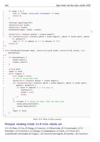 d
à
n
h
c
h
o
h
ộ
i
đ
ồ
n
g
n
g
h
i
ệ
m
t
h
u
234 Lập trình với thư viện chuẩn STL
12 if (argc < 2) {
13 cout << "Usage: word_count <filename >" << endl;
14 return 0;
15 }
16
17 ifstream input(argv[1]);
18 vector <string > words;
19 vector <int> counts;
20 CountWords(input, words, counts);
21
22 vector <int>::iterator pCount = counts.begin();
23 for (vector <string >::iterator pWord = words.begin(); pWord != words.end(); pWord
++, pCount++)
24 cout << "(" << *pWord << "," << *pCount << ")";
25 return 0;
26 }
27
28 void CountWords(istream& input, vector <string >& words, vector <int>& counts , bool
shouldClear)
29 {
30 if (shouldClear) {
31 words.clear();
32 counts.clear();
33 }
34
35 string word;
36 input >> word;
37 while (input) {
38 bool found = false;
39 // tim tu trong danh sach
40 vector <int>::iterator pCount = counts.begin();
41 for (vector <string >::iterator pWord = words.begin(); pWord != words.end();
pWord++, pCount++) {
42 if (word == *pWord) { // tim thay tu
43 (*pCount)++;
44 found = true;
45 break;
46 }
47 }
48 if (!found) { // khong tim thay, them vao danh sach
49 words.push_back(word);
50 counts.push_back(1);
51 }
52 input >> word;
53 }
54 }
Hình 11.9: Đếm từ bằng vector.
Output chương trình 11.9 trên chính nó
(//,4)(Dem,1)(tu,3)(bang ,1)(vector ,1)(#include ,3)(<iostream >,1)(<
fstream >,1)(<vector >,1)(using ,1)(namespace ,1)(std;,1)(void ,2)(
countWords(istream&,2)(input ,,2)(vector <string >&,2)(words ,,3)(vector<
 