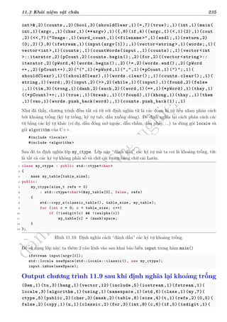 d
à
n
h
c
h
o
h
ộ
i
đ
ồ
n
g
n
g
h
i
ệ
m
t
h
u
11.3 Khái niệm vật chứa 235
int>&,2)(counts ,,2)(bool ,3)(shouldClear ,1)(=,7)(true);,1)(int,1)(main(
int,1)(argc,,1)(char ,1)(**argv),1)({,8)(if,4)((argc ,1)(<,1)(2),1)(cout
,2)(<<,7)("Usage:,1)(word_count ,1)(<filename >",1)(endl;,1)(return ,2)
(0;,2)(},8)(ifstream ,1)(input(argv[1]);,1)(vector<string >,1)(words;,1)(
vector<int>,1)(counts;,1)(countWords(input ,,1)(counts);,1)(vector<int
>::iterator ,2)(pCount ,2)(counts.begin();,2)(for,2)((vector<string >::
iterator ,2)(pWord ,4)(words.begin();,2)(!=,2)(words.end();,2)(pWord
++,,2)(pCount++),2)("(",1)(*pWord ,1)(",",1)(*pCount ,1)(")";,1)(
shouldClear),1)((shouldClear),1)(words.clear();,1)(counts.clear();,1)(
string ,1)(word;,3)(input ,2)(>>,2)(while ,1)((input),1)(found ,2)(false
;,1)(tim,3)(trong ,1)(danh ,2)(sach ,2)((word ,1)(==,1)(*pWord),1)(thay ,1)
((*pCount)++;,1)(true;,1)(break;,1)((!found),1)(khong ,1)(thay,,1)(them
,1)(vao,1)(words.push_back(word);,1)(counts.push_back(1);,1)
Như đã thấy, chương trình đếm tất cả từ với định nghĩa từ là các đoạn kí tự liền nhau phân cách
bởi khoảng trống (ký tự trống, ký tự tab, dấu xuống dòng). Để định nghĩa lại cách phân cách các
từ bằng các ký tự khác (ví dụ, dấu đóng mở ngoặc, dấu chấm, dấu phẩy, ...) ta dùng gói locale và
gói algorithm của C++.
#include <locale >
#include <algorithm >
Sau đó ta định nghĩa lớp my_ctype. Lớp này “đánh dấu” các ký tự mà ta coi là khoảng trống, tức
là tất cả các ký tự không phải số và chữ cái trong bảng chữ cái Latin.
1 class my_ctype : public std::ctype<char>
2 {
3 mask my_table[table_size];
4 public:
5 my_ctype(size_t refs = 0)
6 : std::ctype<char >(&my_table[0], false, refs)
7 {
8 std::copy_n(classic_table(), table_size , my_table);
9 for (int c = 0; c < table_size; c++)
10 if (!isdigit(c) && !isalpha(c))
11 my_table[c] = (mask)space;
12 }
13 };
Hình 11.10: Định nghĩa cách “đánh dấu” các ký tự khoảng trống.
Để sử dụng lớp này, ta thêm 2 câu lệnh vào sau khai báo biến input trong hàm main()
ifstream input(argv[1]);
std::locale newSpace(std::locale::classic(), new my_ctype);
input.imbue(newSpace);
Output chương trình 11.9 sau khi định nghĩa lại khoảng trống
(Dem,1)(tu,3)(bang ,1)(vector ,12)(include ,5)(iostream ,1)(fstream ,1)(
locale ,3)(algorithm ,1)(using ,1)(namespace ,1)(std,6)(class ,1)(my,7)(
ctype ,5)(public ,2)(char ,3)(mask ,2)(table ,8)(size ,4)(t,1)(refs ,2)(0,5)(
false ,2)(copy ,1)(n,1)(classic ,2)(for,3)(int,8)(c,6)(if,5)(isdigit ,1)(
 