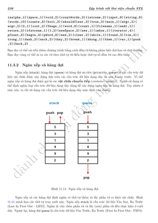 d
à
n
h
c
h
o
h
ộ
i
đ
ồ
n
g
n
g
h
i
ệ
m
t
h
u
236 Lập trình với thư viện chuẩn STL
isalpha ,1)(space ,1)(void ,2)(countWords ,3)(istream ,2)(input ,8)(string ,6)
(words ,10)(counts ,8)(bool ,3)(shouldClear ,3)(true ,2)(main ,1)(argc ,2)(
argv ,2)(2,1)(cout ,2)(Usage ,1)(word ,6)(count ,1)(filename ,1)(endl ,1)(
return ,2)(ifstream ,1)(1,2)(newSpace ,2)(new,1)(imbue ,1)(iterator ,4)(
pCount ,6)(begin ,4)(pWord ,8)(end,2)(clear ,2)(while ,1)(found ,3)(tim,3)(
trong ,1)(danh ,2)(sach ,2)(thay ,2)(break ,1)(khong ,1)(them ,1)(vao,1)(push
,2)(back ,2)
Bạn đọc có thể cải tiến thêm chương trình bằng cách đếm từ không phân biệt chữ hoa và chữ thường.
Bạn đọc cũng có thể in ra các từ theo thứ tự từ điển hoặc thứ tự số đếm từ cao đến thấp.
11.3.2 Ngăn xếp và hàng đợi
Ngăn xếp (stack), hàng đợi (queue) và hàng đợi ưu tiên (priority_queue) là các cấu trúc dữ
liệu vật chứa được xây dựng dựa trên các cấu trúc dữ liệu dạng dãy đã nêu ở mục trước. Vì thế
ngăn xếp và hàng đợi được gọi là các vật chứa chuyển tiếp (container adapter). Người sử dụng có
thể định nghĩa loại cấu trúc dữ liệu dạng dãy dùng để xây dựng ngăn xếp và hàng đợi. Tuy nhiên ở
mục này, ta chỉ sử dụng các cấu trúc dữ liệu dạng dãy mặc định của chúng.
5
3
7
4
9
2
5
3
7
4
9
2
stack queue
pop
push
push pop
Hình 11.11: Ngăn xếp và hàng đợi.
Ngăn xếp và các hàng đợi định nghĩa rõ thứ tự thêm và lấy phần tử ra khỏi vật chứa. Hình
11.11 minh họa các thứ tự truy xuất này. Ngăn xếp stack là cấu trúc dữ liệu Vào Sau, Ra Trước
(Last In First Out - LIFO). Nghĩa là việc chèn phần tử và lấy (xóa) phần tử đều thực hiện ở cuối
dãy. Ngược lại, hàng đợi queue là cấu trúc dữ liệu Vào Trước, Ra Trước (First In First Out - FIFO).
 