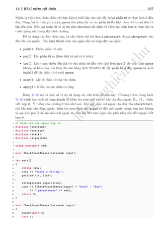 d
à
n
h
c
h
o
h
ộ
i
đ
ồ
n
g
n
g
h
i
ệ
m
t
h
u
11.3 Khái niệm vật chứa 237
Nghĩa là việc chèn thêm phần tử thực hiện ở cuối dãy còn việc lấy (xóa) phần tử sẽ thực hiện ở đầu
dãy. Hàng đợi ưu tiên priority_queue cho phép lấy ra các phần tử lần lượt theo thứ tự ưu tiên từ
lớn đến nhỏ. Nếu hai phần tử có độ ưu tiên như nhau thì phần tử chèn vào sớm hơn sẽ được lấy ra
trước giống như hàng đợi bình thường.
Để sử dụng các lớp chứa này, ta cần thêm chỉ thị #include<stack>, #include<queue> vào
đầu file mã nguồn. Các hàm thành viên của ngăn xếp và hàng đợi bao gồm:
• push(): Thêm phần tử mới;
• pop(): Lấy phần tử ra (theo thứ tự mô tả ở trên);
• top(): Lấy tham chiếu đến giá trị của phần tử đầu tiên (mà lệnh pop() lấy ra). Lớp queue
không có hàm này mà thay đó vào bằng lệnh front() để lấy phần tử ở đầu queue và lệnh
back() để lấy phần tử ở cuối queue;
• size(): Lấy số phần tử của vật chứa;
• empty(): Kiểm tra vật chứa có rỗng.
Bảng 11.12 mô tả một số ví dụ sử dụng các cấu trúc dữ liệu này. Chương trình trong hình
11.13 minh họa cách sử dụng stack để kiểm tra xem một xâu có các cặp dấu ngoặc [], (), được
viết hợp lệ. Ý tưởng của chương trình như sau: Khi gặp dấu mở ngoặc, ta đưa vào stack<char>,
còn khi gặp dấu đóng ngoặc, kiểm tra xem đỉnh của stack có dấu mở ngoặc tương ứng hay không
và gọi lệnh pop() để xóa dấu mở ngoặc đi. Khi đọc hết xâu, ngăn xếp phải rỗng nếu dấu ngoặc viết
hợp lệ.
1 // Kiem tra dau ngoac hop le
2 #include <iostream >
3 #include <sstream >
4 #include <stack>
5 #include <algorithm >
6
7 using namespace std;
8
9 bool CheckParenTheses(istream& input);
10
11 int main()
12 {
13 string line;
14 cout << "Enter a string:";
15 getline(cin, line);
16
17 stringstream input(line);
18 cout << (CheckParenTheses(input) ? "Good" : "Bad")
19 << " parentheses" << endl;
20 return 0;
21 }
22
23 bool CheckParenTheses(istream& input)
24 {
25 stack<char> s;
26 char c;
 