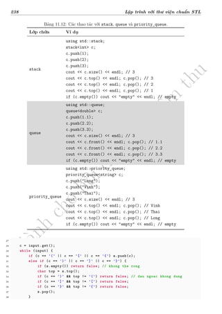 d
à
n
h
c
h
o
h
ộ
i
đ
ồ
n
g
n
g
h
i
ệ
m
t
h
u
238 Lập trình với thư viện chuẩn STL
Bảng 11.12: Các thao tác với stack, queue và priority_queue.
Lớp chứa Ví dụ
stack
using std::stack;
stack<int> c;
c.push(1);
c.push(2);
c.push(3);
cout << c.size() << endl; // 3
cout << c.top() << endl; c.pop(); // 3
cout << c.top() << endl; c.pop(); // 2
cout << c.top() << endl; c.pop(); // 1
if (c.empty()) cout << "empty" << endl; // empty
queue
using std::queue;
queue<double> c;
c.push(1.1);
c.push(2.2);
c.push(3.3);
cout << c.size() << endl; // 3
cout << c.front() << endl; c.pop(); // 1.1
cout << c.front() << endl; c.pop(); // 2.2
cout << c.front() << endl; c.pop(); // 3.3
if (c.empty()) cout << "empty" << endl; // empty
priority_queue
using std::priority_queue;
priority_queue<string> c;
c.push("Long");
c.push("Vinh");
c.push("Thai");
cout << c.size() << endl; // 3
cout << c.top() << endl; c.pop(); // Vinh
cout << c.top() << endl; c.pop(); // Thai
cout << c.top() << endl; c.pop(); // Long
if (c.empty()) cout << "empty" << endl; // empty
27
28 c = input.get();
29 while (input) {
30 if (c == '(' || c == '[' || c == '{') s.push(c);
31 else if (c == ')' || c == ']' || c == '}') {
32 if (s.empty()) return false; // khong the rong
33 char top = s.top();
34 if (c == ')' && top != '(') return false; // dau ngoac khong dung
35 if (c == ']' && top != '[') return false;
36 if (c == '}' && top != '{') return false;
37 s.pop();
38 }
 