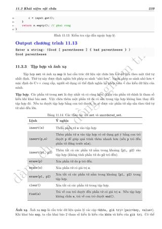 d
à
n
h
c
h
o
h
ộ
i
đ
ồ
n
g
n
g
h
i
ệ
m
t
h
u
11.3 Khái niệm vật chứa 239
39 c = input.get();
40 }
41 return s.empty(); // phai rong
42 }
Hình 11.13: Kiểm tra cặp dấu ngoặc hợp lệ.
Output chương trình 11.13
Enter a string: (Good [ parentheses ] { bad parentheses } )
Good parentheses
11.3.3 Tập hợp và ánh xạ
Tập hợp set và ánh xạ map là hai cấu trúc dữ liệu vật chứa lưu trữ dữ liệu theo một thứ tự
nhất định. Thứ tự này được định nghĩa bởi phép so sánh “nhỏ hơn”. Ngoài phép so sánh nhỏ hơn <
mặc định do C++ cung cấp, người sử dụng có thể định nghĩa lại phép toán < cho kiểu dữ liệu của
mình.
Tập hợp. Các phần tử trong set là duy nhất và có cùng kiểu. Kiểu của phần tử chính là tham số
kiểu khi khai báo set. Việc chèn thêm một phần tử đã có sẵn trong tập hợp không làm thay đổi
tập hợp đó. Nếu ta duyệt tập hợp bằng con trỏ duyệt, ta sẽ được các phần tử sắp sẵn theo thứ tự
từ nhỏ đến lớn.
Bảng 11.14: Các thao tác với set và unordered_set.
Lệnh Ý nghĩa
insert(e) Thêm phần tử e vào tập hợp
insert(p,e)
Thêm phần tử e vào tập hợp có sử dụng gợi ý bằng con trỏ
duyệt p để giúp quá trình thêm nhanh hơn (nếu p trỏ đến
phần tử đứng trước ele).
insert(p1, p2)
Thêm tất cả các phần tử nằm trong khoảng [p1, p2) vào
tập hợp (không tính phần tử do p2 trỏ đến).
erase(p) Xóa phần tử do p trỏ đến.
erase(e) Xóa phần tử có giá trị e.
erase(p1, p2)
Xóa tất cả các phần tử nằm trong khoảng [p1, p2) trong
tập hợp.
clear() Xóa tất cả các phần tử trong tập hợp.
find(e)
Trả về con trỏ duyệt đến phần tử có giá trị e. Nếu tập hợp
không chứa e, trả về con trỏ duyệt end().
Ánh xạ. Ánh xạ map là cấu trúc dữ liệu quản lý các cặp <khóa, giá trị> (pair<key, value>).
Khi khai báo map, ta cần khai báo 2 tham số kiểu là kiểu của khóa và kiểu của giá trị. Có thể
 