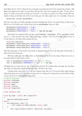 d
à
n
h
c
h
o
h
ộ
i
đ
ồ
n
g
n
g
h
i
ệ
m
t
h
u
240 Lập trình với thư viện chuẩn STL
hiểu khóa như là “chỉ số” dùng để truy xuất giá trị giống như chỉ số của mảng hoặc vector. Mỗi
khóa trong map là duy nhất và cũng được sắp xếp theo một thứ tự giống như set. Vì vậy, nếu ta
duyệt các phần tử của ánh xạ bằng con trỏ duyệt, ta sẽ được các phần tử có khóa từ nhỏ đến lớn.
Người sử dụng có thể khai báo thứ tự này thông qua việc định nghĩa toán tử < của khóa. Đoạn mã
map<string, string> phoneNumber;
khai báo một ánh xạ từ kiểu string sang kiểu string dùng để tìm tên người bằng số điện thoại.
Khi đó ta có thể thêm một số điện thoại mới vào phoneNumber bằng các lệnh:
phoneNumber["84982123456"] = "Long";
phoneNumber["84431234567"] = "Vinh";
phoneNumber["84982123456"] = "Thai"; // thay thế tên người
Kiểu phần tử của map là kiểu cặp std::pair<KeyType, ValueType>. Để tạo một phần tử kiểu
cặp, C++ cung cấp hàm mẫu std::make_pair(key, value). Với ví dụ về số điện thoại ở trên, ta
có thể dùng các câu lệnh tương đương như sau:
using std::make_pair;
phoneNumber.insert(make_pair("84982123456", "Long"));
phoneNumber.insert(make_pair("84431234567", "Vinh"));
phoneNumber.insert(make_pair("84982123456", "Thai"));
Một biến kiểu pair có hai thành viên first và second dùng để truy xuất đến phần tử thứ nhất và
phần tử thứ hai trong cặp.
Để truy xuất giá trị bằng khóa, ta dùng khóa như là chỉ số của mảng. Đoạn mã sau in ra
tên người dùng số điện thoại của họ:
cout << phoneNumber["84982123456"] << endl; // "Thai";
cout << phoneNumber["NEWNUMBER"] << endl; // "" xâu rỗng
Với khóa chưa có trong ánh xạ, việc sử dụng toán tử chỉ số [] tự động thêm một giá trị cho khóa
này, khởi tạo bằng hàm constructor mặc định. Ở đây là xâu rỗng.
Chương trình trong hình 11.16 cải tiến chương trình đếm từ 11.9 (sau khi định nghĩa khoảng
trống bằng đoạn mã 11.10) bằng cách sử dụng ánh xạ. Chúng tôi sử dụng ánh xạ mỗi từ đến số đếm
của nó, tức là, ta sẽ dùng map<string,int>.
1 // Dem tu bang map
2 #include <iostream >
3 #include <fstream >
4 #include <map>
5 #include <locale >
6 #include <algorithm >
7
8 using namespace std;
9
10 class my_ctype : public std::ctype<char>
11 {
12 mask my_table[table_size];
13 public:
14 my_ctype(size_t refs = 0)
15 : std::ctype<char >(&my_table[0], false, refs)
16 {
17 std::copy_n(classic_table(), table_size , my_table);
 