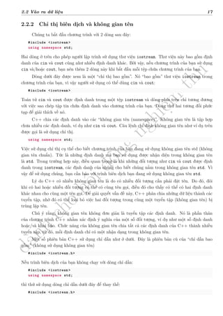 d
à
n
h
c
h
o
h
ộ
i
đ
ồ
n
g
n
g
h
i
ệ
m
t
h
u
2.2 Vào ra dữ liệu 17
2.2.2 Chỉ thị biên dịch và không gian tên
Chúng ta bắt đầu chương trình với 2 dòng sau đây:
#include <iostream >
using namespace std;
Hai dòng ở trên cho phép người lập trình sử dụng thư viện iostream. Thư viện này bao gồm định
danh của cin và cout cũng như nhiều định danh khác. Bởi vậy, nếu chương trình của bạn sử dụng
cin và/hoặc cout, bạn nên thêm 2 dòng này khi bắt đầu mỗi tệp chứa chương trình của bạn.
Dòng dưới đây được xem là một “chỉ thị bao gồm”. Nó “bao gồm” thư viện iostream trong
chương trình của bạn, vì vậy người sử dụng có thể dùng cin và cout:
#include <iostream >
Toán tử cin và cout được định danh trong một tệp iostream và dòng phía trên chỉ tương đương
với việc sao chép tập tin chứa định danh vào chương trình của bạn. Dòng thứ hai tương đối phức
tạp để giải thích về nó.
C++ chia các định danh vào các “không gian tên (namespace)”. Không gian tên là tập hợp
chưa nhiều các định danh, ví dụ như cin và cout. Câu lệnh chỉ định không gian tên như ví dụ trên
được gọi là sử dụng chỉ thị.
using namespace std;
Việc sử dụng chỉ thị cụ thể cho biết chương trình của bạn đang sử dụng không gian tên std (không
gian tên chuẩn). Tức là những định danh mà bạn sử dụng được nhận diện trong không gian tên
là std. Trong trường hợp này, điều quan trọng là khi những đối tượng như cin và cout được định
danh trong iostream, các định danh của chúng cho biết chúng nằm trong không gian tên std. Vì
vậy để sử dụng chúng, bạn cần báo với trình biên dịch bạn đang sử dụng không gian tên std.
Lý do C++ có nhiều không gian tên là do có nhiều đối tượng cần phải đặt tên. Do đó, đôi
khi có hai hoặc nhiều đối tượng có thể có cùng tên gọi, điều đó cho thấy có thể có hai định danh
khác nhau cho cùng một tên gọi. Để giải quyết vấn đề này, C++ phân chia những dữ liệu thành các
tuyển tập, nhờ đó có thể loại bỏ việc hai đối tượng trong cùng một tuyển tập (không gian tên) bị
trùng lặp tên.
Chú ý rằng, không gian tên không đơn giản là tuyển tập các định danh. Nó là phần thân
của chương trình C++ nhằm xác định ý nghĩa của một số đối tượng, ví dụ như một số định danh
hoặc/và khai báo. Chức năng của không gian tên chia tất cả các định danh của C++ thành nhiều
tuyển tập, từ đó, mỗi định danh chỉ có một nhận dạng trong không gian tên.
Một số phiên bản C++ sử dụng chỉ dẫn như ở dưới. Đây là phiên bản cũ của “chỉ dẫn bao
gồm” (không sử dụng không gian tên)
#include <iostream.h>
Nếu trình biên dịch của bạn không chạy với dòng chỉ dẫn:
#include <iostream >
using namespace std;
thì thử sử dụng dòng chỉ dẫn dưới đây để thay thế:
#include <iostream.h>
 