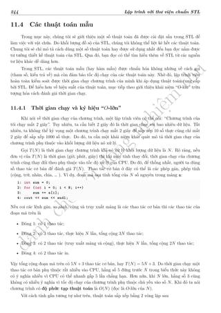 d
à
n
h
c
h
o
h
ộ
i
đ
ồ
n
g
n
g
h
i
ệ
m
t
h
u
244 Lập trình với thư viện chuẩn STL
11.4 Các thuật toán mẫu
Trong mục này, chúng tôi sẽ giới thiệu một số thuật toán đã được cài đặt sẵn trong STL để
làm việc với vật chứa. Do khối lượng đồ sộ của STL, chúng tôi không thể liệt kê hết các thuật toán.
Chung tôi sẽ chỉ mô tả cách dùng một số thuật toán hay được sử dụng nhất đển bạn đọc nắm được
tư tưởng thiết kế thuật toán của STL. Qua đó, bạn đọc có thể tìm hiểu thêm về STL từ các nguồn
tư liệu khác dễ dàng hơn.
Trong STL, các thuật toán mẫu (hay hàm mẫu) được chuẩn hóa không những về cách gọi
(tham số, kiểu trả về) mà còn đảm bảo tốc độ chạy của các thuật toán này. Nhờ đó, lập trình viên
hoàn toàn kiểm soát được thời gian chạy chương trình của mình khi áp dụng thuật toán cung cấp
bởi STL. Để hiểu hơn về hiệu suất của thuật toán, mục tiếp theo giới thiệu khái niệm “O-lớn” trừu
tượng hóa cách đánh giá thời gian chạy.
11.4.1 Thời gian chạy và ký hiệu “O-lớn”
Khi nói về thời gian chạy của chương trình, một lập trình viên có thể nói: “Chương trình của
tôi chạy mất 2 giây”. Tuy nhiên, ta cần biết 2 giây đó là thời gian chạy với bao nhiêu dữ liệu. Tất
nhiên, ta không thể kỳ vọng một chương trình chạy mất 2 giây để sắp xếp 10 số thực cũng chỉ mất
2 giây để sắp xếp 1000 số thực. Do đó, ta cần một khái niệm khát quát mô tả thời gian chạy của
chương trình phụ thuộc vào khối lượng dữ liệu nó xử lý.
Gọi T(N) là thời gian chạy chương trình khi nó xử lý khối lượng dữ liệu là N. Rõ ràng, nếu
đơn vị của T(N) là thời gian (giờ, phút, giây) thì khi máy tính thay đổi, thời gian chạy của chương
trình cũng thay đổi theo phụ thuộc vào tốc độ xử lý của CPU. Do đó, để thống nhất, người ta dùng
số thao tác cơ bản để đánh giá T(N). Thao tác cơ bản ở đây có thể là các phép gán, phép tính
(cộng, trừ, nhân, chia, … ). Ví dụ, đoạn mã sau tính tổng của N số nguyên trong mảng a:
1: int sum = 0;
2: for (int i = 0; i < N; i++)
3: sum += a[i];
4: cout << sum << endl;
Nếu coi các lệnh gán, so sánh, cộng và truy xuất mảng là các thao tác cơ bản thì các thao tác của
đoạn mã trên là
• Dòng 1: có 1 thao tác;
• Dòng 2: có 3 thao tác, thực hiện N lần, tổng cộng 3N thao tác;
• Dòng 3: có 2 thao tác (truy xuất mảng và cộng), thực hiện N lần, tổng cộng 2N thao tác;
• Dòng 4: có 2 thao tác in.
Vậy tổng cộng đoạn mã trên có 5N + 3 thao tác cơ bản, hay T(N) = 5N + 3. Do thời gian chạy một
thao tác cơ bản phụ thuộc rất nhiều vào CPU, hằng số 5 đứng trước N trong biểu thức này không
có ý nghĩa nhiều vì CPU có thể nhanh gấp 5 lần chẳng hạn. Hơn nữa, khi N lớn, hằng số 3 cũng
không có nhiều ý nghĩa vì tốc độ chạy của chương trình phụ thuộc chủ yếu vào số N. Khi đó ta nói
chương trình có độ phức tạp thuật toán là O(N) (đọc là O-lớn của N).
Với cách tính gần tương tự như trên, thuật toán sắp xếp bằng 2 vòng lặp sau
 