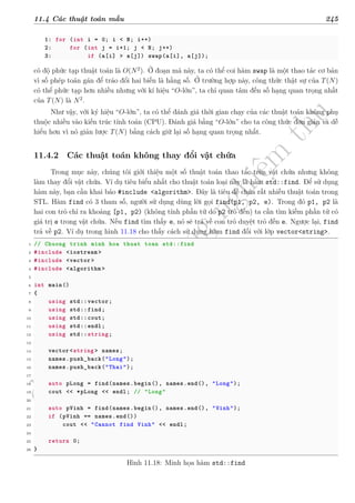 d
à
n
h
c
h
o
h
ộ
i
đ
ồ
n
g
n
g
h
i
ệ
m
t
h
u
11.4 Các thuật toán mẫu 245
1: for (int i = 0; i < N; i++)
2: for (int j = i+1; j < N; j++)
3: if (a[i] > a[j]) swap(a[i], a[j]);
có độ phức tạp thuật toán là O(N2
). Ở đoạn mã này, ta có thể coi hàm swap là một thao tác cơ bản
vì số phép toán gán để tráo đổi hai biến là hằng số. Ở trường hợp này, công thức thật sự của T(N)
có thể phức tạp hơn nhiều nhưng với kí hiệu “O-lớn”, ta chỉ quan tâm đến số hạng quan trọng nhất
của T(N) là N2
.
Như vậy, với ký hiệu “O-lớn”, ta có thể đánh giá thời gian chạy của các thuật toán không phụ
thuộc nhiều vào kiến trúc tính toán (CPU). Đánh giá bằng “O-lớn” cho ta công thức đơn giản và dễ
hiểu hơn vì nó giản lược T(N) bằng cách giữ lại số hạng quan trọng nhất.
11.4.2 Các thuật toán không thay đổi vật chứa
Trong mục này, chúng tôi giới thiệu một số thuật toán thao tác trên vật chứa nhưng không
làm thay đổi vật chứa. Ví dụ tiêu biểu nhất cho thuật toán loại này là hàm std::find. Để sử dụng
hàm này, bạn cần khai báo #include <algorithm>. Đây là tiêu đề chứa rất nhiều thuật toán trong
STL. Hàm find có 3 tham số, người sử dụng dùng lời gọi find(p1, p2, e). Trong đó p1, p2 là
hai con trỏ chỉ ra khoảng [p1, p2) (không tính phần tử do p2 trỏ đến) ta cần tìm kiếm phần tử có
giá trị e trong vật chứa. Nếu find tìm thấy e, nó sẽ trả về con trỏ duyệt trỏ đến e. Ngược lại, find
trả về p2. Ví dụ trong hình 11.18 cho thấy cách sử dụng hàm find đối với lớp vector<string>.
1 // Chuong trinh minh hoa thuat toan std::find
2 #include <iostream >
3 #include <vector>
4 #include <algorithm >
5
6 int main()
7 {
8 using std::vector;
9 using std::find;
10 using std::cout;
11 using std::endl;
12 using std::string;
13
14 vector <string > names;
15 names.push_back("Long");
16 names.push_back("Thai");
17
18 auto pLong = find(names.begin(), names.end(), "Long");
19 cout << *pLong << endl; // "Long"
20
21 auto pVinh = find(names.begin(), names.end(), "Vinh");
22 if (pVinh == names.end())
23 cout << "Cannot find Vinh" << endl;
24
25 return 0;
26 }
Hình 11.18: Minh họa hàm std::find
 