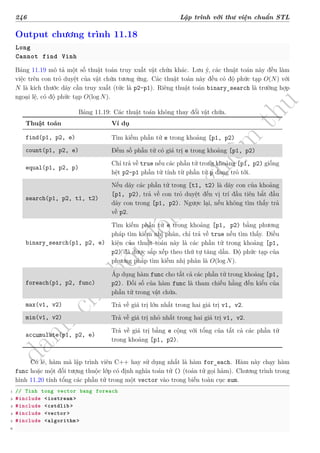 d
à
n
h
c
h
o
h
ộ
i
đ
ồ
n
g
n
g
h
i
ệ
m
t
h
u
246 Lập trình với thư viện chuẩn STL
Output chương trình 11.18
Long
Cannot find Vinh
Bảng 11.19 mô tả một số thuật toán truy xuất vật chứa khác. Lưu ý, các thuật toán này đều làm
việc trên con trỏ duyệt của vật chứa tương ứng. Các thuật toán này đều có độ phức tạp O(N) với
N là kích thước dãy cần truy xuất (tức là p2-p1). Riêng thuật toán binary_search là trường hợp
ngoại lệ, có độ phức tạp O(log N).
Bảng 11.19: Các thuật toán không thay đổi vật chứa.
Thuật toán Ví dụ
find(p1, p2, e) Tìm kiếm phần tử e trong khoảng [p1, p2)
count(p1, p2, e) Đếm số phần tử có giá trị e trong khoảng [p1, p2)
equal(p1, p2, p)
Chỉ trả về true nếu các phần tử trong khoảng [p1, p2) giống
hệt p2-p1 phần tử tính từ phần tử p đang trỏ tới.
search(p1, p2, t1, t2)
Nếu dãy các phần tử trong [t1, t2) là dãy con của khoảng
[p1, p2), trả về con trỏ duyệt đến vị trí đầu tiên bắt đầu
dãy con trong [p1, p2). Ngược lại, nếu không tìm thấy trả
về p2.
binary_search(p1, p2, e)
Tìm kiếm phần tử e trong khoảng [p1, p2) bằng phương
pháp tìm kiếm nhị phân, chỉ trả về true nếu tìm thấy. Điều
kiện của thuật toán này là các phần tử trong khoảng [p1,
p2) đã được sắp xếp theo thứ tự tăng dần. Độ phức tạp của
phương pháp tìm kiếm nhị phân là O(log N).
foreach(p1, p2, func)
Áp dụng hàm func cho tất cả các phần tử trong khoảng [p1,
p2). Đối số của hàm func là tham chiếu hằng đến kiểu của
phần tử trong vật chứa.
max(v1, v2) Trả về giá trị lớn nhất trong hai giá trị v1, v2.
min(v1, v2) Trả về giá trị nhỏ nhất trong hai giá trị v1, v2.
accumulate(p1, p2, e)
Trả về giá trị bằng e cộng với tổng của tất cả các phần tử
trong khoảng [p1, p2).
Có lẽ, hàm mà lập trình viên C++ hay sử dụng nhất là hàm for_each. Hàm này chạy hàm
func hoặc một đối tượng thuộc lớp có định nghĩa toán tử () (toán tử gọi hàm). Chương trình trong
hình 11.20 tính tổng các phần tử trong một vector vào trong biến toàn cục sum.
1 // Tinh tong vector bang foreach
2 #include <iostream >
3 #include <cstdlib >
4 #include <vector >
5 #include <algorithm >
6
 