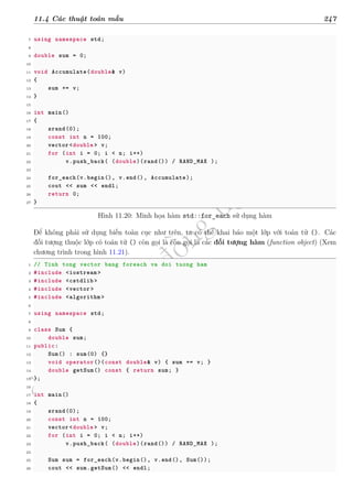 d
à
n
h
c
h
o
h
ộ
i
đ
ồ
n
g
n
g
h
i
ệ
m
t
h
u
11.4 Các thuật toán mẫu 247
7 using namespace std;
8
9 double sum = 0;
10
11 void Accumulate(double& v)
12 {
13 sum += v;
14 }
15
16 int main()
17 {
18 srand(0);
19 const int n = 100;
20 vector <double > v;
21 for (int i = 0; i < n; i++)
22 v.push_back( (double)(rand()) / RAND_MAX );
23
24 for_each(v.begin(), v.end(), Accumulate);
25 cout << sum << endl;
26 return 0;
27 }
Hình 11.20: Minh họa hàm std::for_each sử dụng hàm
Để không phải sử dụng biến toàn cục như trên, ta có thể khai báo một lớp với toán tử (). Các
đối tượng thuộc lớp có toán tử () còn gọi là còn gọi là các đối tượng hàm (function object) (Xem
chương trình trong hình 11.21).
1 // Tinh tong vector bang foreach va doi tuong ham
2 #include <iostream >
3 #include <cstdlib >
4 #include <vector>
5 #include <algorithm >
6
7 using namespace std;
8
9 class Sum {
10 double sum;
11 public:
12 Sum() : sum(0) {}
13 void operator()(const double& v) { sum += v; }
14 double getSum() const { return sum; }
15 };
16
17 int main()
18 {
19 srand(0);
20 const int n = 100;
21 vector <double > v;
22 for (int i = 0; i < n; i++)
23 v.push_back( (double)(rand()) / RAND_MAX );
24
25 Sum sum = for_each(v.begin(), v.end(), Sum());
26 cout << sum.getSum() << endl;
 
