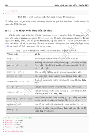 d
à
n
h
c
h
o
h
ộ
i
đ
ồ
n
g
n
g
h
i
ệ
m
t
h
u
248 Lập trình với thư viện chuẩn STL
27 return 0;
28 }
Hình 11.21: Minh họa hàm std::for_each sử dụng đối tượng hàm
Để ý rằng, lệnh for_each trả về một đối tượng hàm là kết quả thực hiện hàm. Ta cần lưu lại đối
tượng này để lấy kết quả.
11.4.3 Các thuật toán thay đổi vật chứa
Có rất nhiều thuật toán thay đổi vật chứa trong <algorithm> như: hoán đổi swap, sao chép
copy, xóa phần tử remove, đảo ngược dãy reverse, tráo đổi ngẫu nhiên random_shuffle, đặt giá
trị phần tử fill, iota, biến đổi giá trị transform, sắp xếp sort v.v… và rất nhiều biến thể và
thuật toán khác. Tất cả các lệnh này đều thao tác với các khoảng nằm giữa 2 con trỏ duyệt. Bảng
11.22 mô tả một số lệnh thông dụng của <algorithm>.
Bảng 11.22: Các thuật toán có thể thay đổi vật chứa, độ phức tạp O(N).
Thuật toán Ví dụ
swap(v1, v2) Tráo đổi giá trị trỏ tới bởi hai tham chiếu v1 và v2.
copy(p1, p2, t1, t2)
Sao chép các phần tử trong khoảng [p1, p2) sang khoảng
[t1, t2). Điều kiện là số phần tử bằng nhau (tức là t2 -
t1 == p2 - p1).
remove(p1, p2, e) Xóa các phần tử bằng giá trị e trong khoảng [p1, p2).
reverse(p1, p2) Đảo ngược thứ tự các phần tử trong khoảng [p1, p2).
random_shuffle(p1, p2)
Tráo đổi ngẫu nhiên thứ tự các phần tử trong khoảng [p1,
p2).
fill(p1, p2, e) Đặt giá trị các phần tử trong khoảng [p1, p2) bằng e.
iota(p1, p2, e)
Đặt giá trị các phần tử trong khoảng [p1, p2) tăng dần bắt
đầu bằng e, tức là e, ++e, ++e, … .
tranform(p1, p2, p, func)
Biến đổi các phần tử trong khoảng [p1, p2) bằng hàm func
và đặt vào các vị trí tương ứng bắt đầu từ con trỏ p.
unique(p1, p2) Loại bỏ tất cả các giá trị trùng lặp trong khoảng [p1, p2).
sort(p1, p2)
Sắp xếp các phần tử trong khoảng [p1, p2) tăng dần với độ
phức tạp O(N log N).
1 // Cac ham thay doi vat chua
2 #include <iostream >
3 #include <cstdlib >
4 #include <vector >
5 #include <algorithm >
6
7 using namespace std;
 