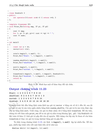 d
à
n
h
c
h
o
h
ộ
i
đ
ồ
n
g
n
g
h
i
ệ
m
t
h
u
11.4 Các thuật toán mẫu 249
8
9 class DoubleIt {
10 public:
11 int operator()(const int& v) { return v*2; }
12 };
13
14 template <typename IT>
15 void Print_Vec(string msg, IT p1, IT p2)
16 {
17 cout << msg;
18 for (; p1 != p2; p1++) cout << *p1 << " ";
19 cout << endl;
20 }
21
22 int main()
23 {
24 const int n = 10;
25 vector <int> v(n);
26
27 iota(v.begin(), v.end(), 1);
28 Print_Vec("Start: ", v.begin(), v.end());
29
30 random_shuffle(v.begin(), v.end());
31 Print_Vec("shuffled: ", v.begin(), v.end());
32
33 sort(v.begin(), v.end());
34 Print_Vec("sorted: ", v.begin(), v.end());
35
36 transform(v.begin(), v.end(), v.begin(), DoubleIt());
37 Print_Vec("doubled: ", v.begin(), v.end());
38 return 0;
39 }
Hình 11.23: Minh họa một số hàm thay đổi vật chứa.
Output chương trình 11.23
Start: 1 2 3 4 5 6 7 8 9 10
shuffled: 8 2 4 9 5 7 10 6 1 3
sorted: 1 2 3 4 5 6 7 8 9 10
doubled: 2 4 6 8 10 12 14 16 18 20
Chương trình bắt đầu bằng lệnh iota khởi tạo giá trị vector v bằng các số từ 1 đến 10, sau đó
các giá trị này bị xáo trộn ngẫu nhiên bằng lệnh random_shuffle. Các giá trị bị xáo trộn được sắp
xếp lại bằng lệnh sort. Cuối cùng, các giá trị được nhân với 2 bằng lệnh transform. Để cho tiện,
chúng tôi viết hàm mẫu print_vec để in các giá trị nằm trong khoảng [p1, p2). Lớp DoubleIt cài
đặt toán tử hàm () tính giá trị gấp đôi của số nguyên. Đối tượng của lớp này là tham số của hàm
transform sẽ thay các giá trị trong vector bằng giá trị gấp đôi.
Ta thấy trong chương trình 11.23, các lệnh v.begin(), v.end() lặp lại nhiều lần. Để cho
gọn, nhiều lập trình viên viết một lệnh tiền xử lý như sau
#define ALL(c) (c).begin(), (c).end()
 