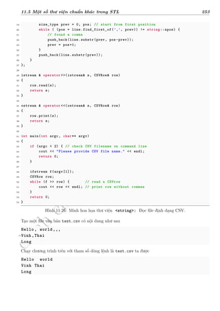 d
à
n
h
c
h
o
h
ộ
i
đ
ồ
n
g
n
g
h
i
ệ
m
t
h
u
11.5 Một số thư viện chuẩn khác trong STL 253
19 size_type prev = 0, pos; // start from first position
20 while ( (pos = line.find_first_of(',', prev)) != string::npos) {
21 // found a comma
22 push_back(line.substr(prev, pos-prev));
23 prev = pos+1;
24 }
25 push_back(line.substr(prev));
26 }
27 };
28
29 istream & operator >>(istream& s, CSVRow& row)
30 {
31 row.read(s);
32 return s;
33 }
34
35 ostream & operator <<(ostream& s, CSVRow& row)
36 {
37 row.print(s);
38 return s;
39 }
40
41 int main(int argc, char** argv)
42 {
43 if (argc < 2) { // check CSV filename on command line
44 cout << "Please provide CSV file name." << endl;
45 return 0;
46 }
47
48 ifstream f(argv[1]);
49 CSVRow row;
50 while (f >> row) { // read a CSVrow
51 cout << row << endl; // print row without commas
52 }
53 return 0;
54 }
Hình 11.26: Minh hoa họa thư viện <string>: Đọc file định dạng CSV.
Tạo một file văn bản test.csv có nội dung như sau
Hello, world,,,
Vinh,Thai
Long
Chạy chương trình trên với tham số dòng lệnh là test.csv ta được
Hello world
Vinh Thai
Long
 