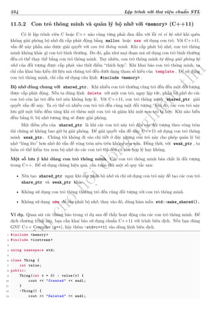 d
à
n
h
c
h
o
h
ộ
i
đ
ồ
n
g
n
g
h
i
ệ
m
t
h
u
254 Lập trình với thư viện chuẩn STL
11.5.2 Con trỏ thông minh và quản lý bộ nhớ với <memory> (C++11)
Có lẽ lập trình viên C hoặc C++ nào cũng từng phải đau đầu với lỗi rỏ rỉ bộ nhớ khi quên
không giải phóng bộ nhớ đã cấp phát động bằng malloc hoặc new sử dụng con trỏ. Với C++11,
vấn đề này phần nào được giải quyết với con trỏ thông minh. Khi cấp phát bộ nhớ, con trỏ thông
minh không khác gì con trỏ bình thường. Do đó, gần như mọi đoạn mã sử dụng con trỏ bình thường
đều có thể thay thế bằng con trỏ thông minh. Tuy nhiên, con trỏ thông minh tự động giải phóng bộ
nhớ của đối tượng được cấp phát vào thời điểm “thích hợp”. Khi khai báo con trỏ thông minh, ta
chỉ cần khai báo kiểu dữ liệu mà chúng trỏ đến dưới dạng tham số kiểu của template . Để sử dụng
con trỏ thông minh, chỉ cần sử dụng câu lệnh #include <memory> .
Bộ nhớ dùng chung với shared_ptr. Khi nhiều con trỏ thường cùng trỏ đến đến một đối tượng
được cấp phát động. Nếu ta dùng lệnh delete với một con trỏ, ngay lập tức, phần bộ nhớ do các
con trỏ còn lại trỏ đến trở nên không hợp lệ. Với C++11, con trỏ thông minh shared_ptr giải
quyết vấn đề này. Ta có thể có nhiều con trỏ trỏ đến cùng một đối tượng. Khi đó, các con trỏ này
lưu giữ một biến đếm tăng khi có thêm một con trỏ và giảm khi một con trỏ bị hủy. Khi nào biến
đếm bằng 0, bộ nhớ tương ứng sẽ được giải phóng.
Một điểm yếu của shared_ptr là khi các con trỏ này trỏ đến các đối tượng theo vòng tròn
thì chúng sẽ không bao giờ bị giải phóng. Để giải quyết vấn đề này, C++11 sử dụng con trỏ thông
minh weak_ptr. Chúng tôi không đi vào chi tiết ở đây nhưng con trỏ này cho phép quản lý bộ
nhớ “lỏng lẻo” hơn nhờ đó vấn đề vòng tròn nêu trên không còn nữa. Đồng thời, với weak_ptr , ta
luôn có thể kiểm tra xem bộ nhớ do các con trỏ trỏ đến có còn hợp lệ hay không.
Một số lưu ý khi dùng con trỏ thông minh. Các con trỏ thông minh bản chất là đối tượng
trong C++. Để sử dụng chúng hiệu quả, cần tuân thủ một số quy tắc sau:
• Nên tạo shared_ptr ngay khi cấp phát bộ nhớ và chỉ sử dụng con trỏ này để tạo các con trỏ
share_ptr và weak_ptr khác.
• Không sử dụng con trỏ thông thường trỏ đến cùng đối tượng với con trỏ thông minh.
• Không sử dụng new để cấp phát bộ nhớ, thay vào đó, dùng hàm mẫu std::make_shared().
Ví dụ. Quan sát các thông báo trong ví dụ sau để thấy hoạt động của các con trỏ thông minh. Để
dịch chương trình này, bạn cần khai báo sử dụng chuẩn C++11 với trình biên dịch. Nếu bạn dùng
GNU C++ Compiler (g++), hãy thêm -std=c++11 vào dòng lệnh biên dịch.
1 #include <memory >
2 #include <iostream >
3
4 using namespace std;
5
6 class Thing {
7 int value;
8 public:
9 Thing(int v = 0) : value(v) {
10 cout << "Created" << endl;
11 }
12 ~Thing() {
13 cout << "Deleted" << endl;
 