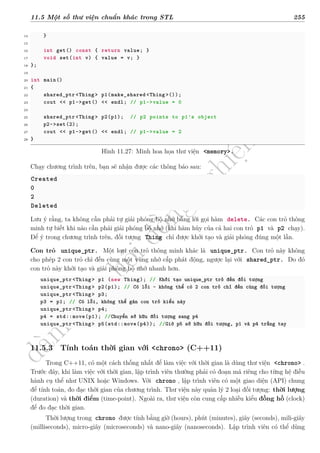 d
à
n
h
c
h
o
h
ộ
i
đ
ồ
n
g
n
g
h
i
ệ
m
t
h
u
11.5 Một số thư viện chuẩn khác trong STL 255
14 }
15
16 int get() const { return value; }
17 void set(int v) { value = v; }
18 };
19
20 int main()
21 {
22 shared_ptr <Thing> p1(make_shared <Thing >());
23 cout << p1->get() << endl; // p1->value = 0
24
25 shared_ptr <Thing> p2(p1); // p2 points to p1's object
26 p2->set(2);
27 cout << p1->get() << endl; // p1->value = 2
28 }
Hình 11.27: Minh hoa họa thư viện <memory>.
Chạy chương trình trên, bạn sẽ nhận được các thông báo sau:
Created
0
2
Deleted
Lưu ý rằng, ta không cần phải tự giải phóng bộ nhớ bằng lời gọi hàm delete. Các con trỏ thông
minh tự biết khi nào cần phải giải phóng bộ nhớ (khi hàm hủy của cả hai con trỏ p1 và p2 chạy).
Để ý trong chương trình trên, đối tượng Thing chỉ được khởi tạo và giải phóng đúng một lần.
Con trỏ unique_ptr. Một loại con trỏ thông minh khác là unique_ptr. Con trỏ này không
cho phép 2 con trỏ chỉ đến cùng một vùng nhớ cấp phát động, ngược lại với shared_ptr. Do đó
con trỏ này khởi tạo và giải phóng bộ nhớ nhanh hơn.
unique_ptr <Thing> p1 (new Thing); // Khởi tạo unique_ptr trỏ đến đối tượng
unique_ptr <Thing> p2(p1); // Có lỗi - không thể có 2 con trỏ chỉ đến cùng đối tượng
unique_ptr <Thing> p3;
p3 = p1; // Có lỗi, không thể gán con trỏ kiểu này
unique_ptr <Thing> p4;
p4 = std::move(p1); //Chuyển sở hữu đối tượng sang p4
unique_ptr <Thing> p5(std::move(p4)); //Giờ p5 sở hữu đối tượng, p1 và p4 trắng tay
11.5.3 Tính toán thời gian với <chrono> (C++11)
Trong C++11, có một cách thống nhất để làm việc với thời gian là dùng thư viện <chrono> .
Trước đây, khi làm việc với thời gian, lập trình viên thường phải có đoạn mã riêng cho từng hệ điều
hành cụ thể như UNIX hoặc Windows. Với chrono , lập trình viên có một giao diện (API) chung
để tính toán, đo đạc thời gian của chương trình. Thư viện này quản lý 2 loại đối tượng: thời lượng
(duration) và thời điểm (time-point). Ngoài ra, thư viện còn cung cấp nhiều kiểu đồng hồ (clock)
để đo đạc thời gian.
Thời lượng trong chrono được tính bằng giờ (hours), phút (minutes), giây (seconds), mili-giây
(milliseconds), micro-giây (microseconds) và nano-giây (nanoseconds). Lập trình viên có thể dùng
 