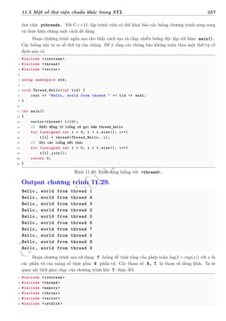 d
à
n
h
c
h
o
h
ộ
i
đ
ồ
n
g
n
g
h
i
ệ
m
t
h
u
11.5 Một số thư viện chuẩn khác trong STL 257
thư viện pthreads. Với C++11, lập trình viên có thể khai báo các luồng chương trình song song
và thực hiện chúng một cách dễ dàng.
Đoạn chương trình ngắn sau cho thấy cách tạo và chạy nhiều luồng độc lập với hàm main().
Các luồng này in ra số thứ tự của chúng. Để ý rằng các thông báo không tuân theo một thứ tự cố
định nào cả.
1 #include <iostream >
2 #include <thread>
3 #include <vector>
4
5 using namespace std;
6
7 void Thread_Hello(int tid) {
8 cout << "Hello, world from thread " << tid << endl;
9 }
10
11 int main()
12 {
13 vector <thread > t(10);
14 // Khởi động 10 luồng và gọi hàm thread_hello
15 for (unsigned int i = 0; i < t.size(); i++)
16 t[i] = thread(Thread_Hello , i);
17 // Đợi các luồng kết thúc
18 for (unsigned int i = 0; i < t.size(); i++)
19 t[i].join();
20 return 0;
21 }
Hình 11.29: Khởi động luồng với <thread>.
Output chương trình 11.29.
Hello, world from thread 1
Hello, world from thread 4
Hello, world from thread 3
Hello, world from thread 2
Hello, world from thread 0
Hello, world from thread 6
Hello, world from thread 7
Hello, world from thread 5
Hello, world from thread 8
Hello, world from thread 9
Đoạn chương trình sau sử dụng T luồng để tính tổng của phép toán log(1 + exp(x)) với x là
các phần tử của mảng số thực gồm N phần tử. Các tham số N, T là tham số dòng lệnh. Ta sẽ
quan sát thời gian chạy của chương trình khi T thay đổi.
1 #include <iostream >
2 #include <thread>
3 #include <memory>
4 #include <chrono>
5 #include <vector>
6 #include <cstdlib >
 
