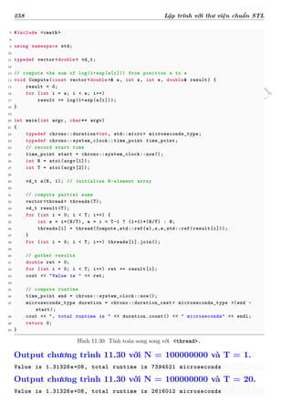 d
à
n
h
c
h
o
h
ộ
i
đ
ồ
n
g
n
g
h
i
ệ
m
t
h
u
258 Lập trình với thư viện chuẩn STL
7 #include <cmath>
8
9 using namespace std;
10
11 typedef vector <double > vd_t;
12
13 // compute the sum of log(1+exp(a[i])) from position s to e
14 void Compute(const vector <double >& a, int s, int e, double& result) {
15 result = 0;
16 for (int i = s; i < e; i++)
17 result += log(1+exp(a[i]));
18 }
19
20 int main(int argc, char** argv)
21 {
22 typedef chrono::duration <int, std::micro> microseconds_type;
23 typedef chrono::system_clock::time_point time_point;
24 // record start time
25 time_point start = chrono::system_clock::now();
26 int N = atoi(argv[1]);
27 int T = atoi(argv[2]);
28
29 vd_t a(N, 1); // initialize N-element array
30
31 // compute partial sums
32 vector <thread > threads(T);
33 vd_t result(T);
34 for (int i = 0; i < T; i++) {
35 int s = i*(N/T), e = i < T-1 ? (i+1)*(N/T) : N;
36 threads[i] = thread(Compute ,std::ref(a),s,e,std::ref(result[i]));
37 }
38 for (int i = 0; i < T; i++) threads[i].join();
39
40 // gather results
41 double ret = 0;
42 for (int i = 0; i < T; i++) ret += result[i];
43 cout << "Value is " << ret;
44
45 // compute runtime
46 time_point end = chrono::system_clock::now();
47 microseconds_type duration = chrono::duration_cast < microseconds_type >(end -
start);
48 cout << ", total runtime is " << duration.count() << " microseconds" << endl;
49 return 0;
50 }
Hình 11.30: Tính toán song song với <thread>.
Output chương trình 11.30 với N = 100000000 và T = 1.
Value is 1.31326e+08, total runtime is 7394521 microseconds
Output chương trình 11.30 với N = 100000000 và T = 20.
Value is 1.31326e+08, total runtime is 2616012 microseconds
 