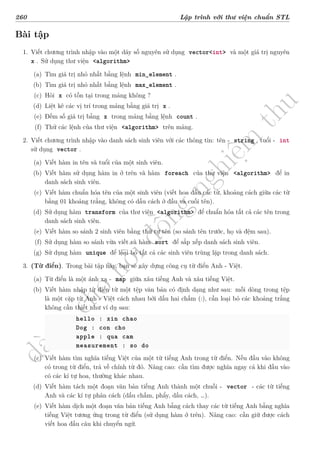 d
à
n
h
c
h
o
h
ộ
i
đ
ồ
n
g
n
g
h
i
ệ
m
t
h
u
260 Lập trình với thư viện chuẩn STL
Bài tập
1. Viết chương trình nhập vào một dãy số nguyên sử dụng vector<int> và một giá trị nguyên
x . Sử dụng thư viện <algorithm>
(a) Tìm giá trị nhỏ nhất bằng lệnh min_element .
(b) Tìm giá trị nhỏ nhất bằng lệnh max_element .
(c) Hỏi x có tồn tại trong mảng không ?
(d) Liệt kê các vị trí trong mảng bằng giá trị x .
(e) Đếm số giá trị bằng x trong mảng bằng lệnh count .
(f) Thử các lệnh của thư viện <algorithm> trên mảng.
2. Viết chương trình nhập vào danh sách sinh viên với các thông tin: tên - string , tuổi - int
sử dụng vector .
(a) Viết hàm in tên và tuổi của một sinh viên.
(b) Viết hàm sử dụng hàm in ở trên và hàm foreach của thư viện <algorithm> để in
danh sách sinh viên.
(c) Viết hàm chuẩn hóa tên của một sinh viên (viết hoa đầu các từ, khoảng cách giữa các từ
bằng 01 khoảng trắng, không có dấu cách ở đầu và cuối tên).
(d) Sử dụng hàm transform của thư viện <algorithm> để chuẩn hóa tất cả các tên trong
danh sách sinh viên.
(e) Viết hàm so sánh 2 sinh viên bằng thứ tự tên (so sánh tên trước, họ và đệm sau).
(f) Sử dụng hàm so sánh vừa viết và hàm sort để sắp xếp danh sách sinh viên.
(g) Sử dụng hàm unique để loại bỏ tất cả các sinh viên trùng lặp trong danh sách.
3. (Từ điển). Trong bài tập này, bạn sẽ xây dựng công cụ từ điển Anh - Việt.
(a) Từ điển là một ánh xạ - map giữa xâu tiếng Anh và xâu tiếng Việt.
(b) Viết hàm nhập từ điển từ một tệp văn bản có định dạng như sau: mỗi dòng trong tệp
là một cặp từ Anh - Việt cách nhau bởi dấu hai chấm (:), cần loại bỏ các khoảng trắng
không cần thiết như ví dụ sau:
hello : xin chao
Dog : con cho
apple : qua cam
measurement : so do
(c) Viết hàm tìm nghĩa tiếng Việt của một từ tiếng Anh trong từ điển. Nếu đầu vào không
có trong từ điển, trả về chính từ đó. Nâng cao: cần tìm được nghĩa ngay cả khi đầu vào
có các kí tự hoa, thường khác nhau.
(d) Viết hàm tách một đoạn văn bản tiếng Anh thành một chuỗi - vector - các từ tiếng
Anh và các kí tự phân cách (dấu chấm, phẩy, dấu cách, …).
(e) Viết hàm dịch một đoạn văn bản tiếng Anh bằng cách thay các từ tiếng Anh bằng nghĩa
tiếng Việt tương ứng trong từ điển (sử dụng hàm ở trên). Nâng cao: cần giữ được cách
viết hoa đầu câu khi chuyển ngữ.
 