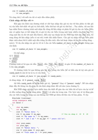 d
à
n
h
c
h
o
h
ộ
i
đ
ồ
n
g
n
g
h
i
ệ
m
t
h
u
2.2 Vào ra dữ liệu 19
cin >> number_of_bars
>> one_weight;
Và cũng chú ý với mỗi cin chỉ có một dấu chấm phẩy.
Cách nhập dữ liệu với >>
Khi gặp câu lệnh cin chương trình sẽ chờ bạn nhập dãy giá trị vào từ bàn phím và đặt giá
trị của biến thứ nhất với giá trị thứ nhất, biến thứ hai với giá trị thứ hai … Tuy nhiên, chỉ sau khi
bạn nhấn Enter chương trình mới nhận lấy dòng dữ liệu nhập và phân bố giá trị cho các biến. Điều
này có nghĩa bạn có thể nhập tất cả giá trị cho các biến (trong một hoặc nhiều câu lệnh cin >>)
cùng một lần và chỉ với một dấu Enter), điều này tạo thuận lợi cho NSD kịp thời sửa chữa, xóa, bổ
sung dòng dữ liệu nhập (nếu có sai sót) trước khi nhấn Enter. Các giá trị nhập cho các biến phải
được cách nhau bởi ít nhất một dấu trắng (là dấu cách, dấu tab hoặc thậm chí là dấu xuống dòng –
enter). Ví dụ cần nhập các giá trị 12 và 5 cho các biến number_of_bars và one_weight thông qua
câu lệnh:
cin >> number_of_bars >> one_weight;
Có thể nhập
12 5 Enter
12 Enter
5 Enter
Chương trình sẽ bỏ qua các dấu Space , dấu Tab , dấu Enter và gán 12 cho number_of_bars và
5 cho one_weight.
Vì chương trình bỏ qua không gán các dấu trắng cho biến (kể cả biến xâu kí tự) nên giả sử
candy_mark là xâu kí tự và ta có câu lệnh:
cin >> number_of_bars >> one_weight >> candy_mark;
và dòng nhập: 12 5 peanut candy Enter
thì biến candy_mark chỉ nhận được giá trị: "peanut" thay vì "peanut candy". Để xâu nhận
được đầy đủ thông tin đã nhập ta cần lệnh nhập khác đối với xâu (xem chương 5).
Khi NSD nhập vào dãy byte nhiều hơn cần thiết để gán cho các biến thì số byte còn lại và kể
cả dấu xuống dòng (nhập bằng phím Enter ) sẽ nằm lại trong cin. Các byte này sẽ tự động gán
cho các biến trong lần nhập sau mà không chờ NSD gõ thêm dữ liệu vào từ bàn phím. Ví dụ:
#include <iostream >
using namespace std;
int main( )
{
char my_name;
int my_age;
cout << "Enter data: ";
cin >> my_name >> my_age; // Gia su nhap A 15 B 16
cout << "My name is " << my_name;
cout << " and I am " << my_age << " years old.n";
char your_name;
int your_age;
cout << "Enter data: ";
cin >> your_name >> your_age;
cout << "Your name is " << your_name;
 