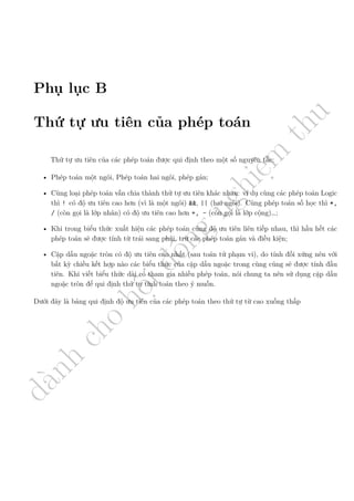 d
à
n
h
c
h
o
h
ộ
i
đ
ồ
n
g
n
g
h
i
ệ
m
t
h
u
Phụ lục B
Thứ tự ưu tiên của phép toán
Thứ tự ưu tiên của các phép toán được qui định theo một số nguyên tắc:
• Phép toán một ngôi, Phép toán hai ngôi, phép gán;
• Cùng loại phép toán vẫn chia thành thứ tự ưu tiên khác nhau: ví dụ cùng các phép toán Logic
thì ! có độ ưu tiên cao hơn (vì là một ngôi) &&, || (hai ngôi). Cùng phép toán số học thì *,
/ (còn gọi là lớp nhân) có độ ưu tiên cao hơn +, - (còn gọi là lớp cộng)…;
• Khi trong biểu thức xuất hiện các phép toán cùng độ ưu tiên liên tiếp nhau, thì hầu hết các
phép toán sẽ được tính từ trái sang phải, trừ các phép toán gán và điều kiện;
• Cặp dấu ngoặc tròn có độ ưu tiên cao nhất (sau toán tử phạm vi), do tính đối xứng nên với
bất kỳ chiều kết hợp nào các biểu thức của cặp dấu ngoặc trong cùng cũng sẽ được tính đầu
tiên. Khi viết biểu thức dài có tham gia nhiều phép toán, nói chung ta nên sử dụng cặp dấu
ngoặc tròn để qui định thứ tự tính toán theo ý muốn.
Dưới đây là bảng qui định độ ưu tiên của các phép toán theo thứ tự từ cao xuống thấp
 