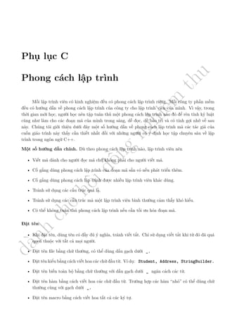d
à
n
h
c
h
o
h
ộ
i
đ
ồ
n
g
n
g
h
i
ệ
m
t
h
u
Phụ lục C
Phong cách lập trình
Mỗi lập trình viên có kinh nghiệm đều có phong cách lập trình riêng. Mỗi công ty phần mềm
đều có hướng dẫn về phong cách lập trình của công ty cho lập trình viên của mình. Vì vậy, trong
thời gian mới học, người học nên tập tuân thủ một phong cách lập trình nào đó để rèn tính kỷ luật
cũng như làm cho các đoạn mã của mình trong sáng, dễ đọc, dễ bảo trì và có tính gợi nhớ về sau
này. Chúng tôi giới thiệu dưới đây một số hướng dẫn về phong cách lập trình mà các tác giả của
cuốn giáo trình này thấy cần thiết nhất đối với những người có ý định học tập chuyên sâu về lập
trình trong ngôn ngữ C++.
Một số hướng dẫn chính. Dù theo phong cách lập trình nào, lập trình viên nên
• Viết mã dành cho người đọc mã chứ không phải cho người viết mã.
• Cố gắng dùng phong cách lập trình của đoạn mã sẵn có nếu phát triển thêm.
• Cố gắng dùng phong cách lập trình được nhiều lập trình viên khác dùng.
• Tránh sử dụng các cấu trúc quá lạ.
• Tránh sử dụng các cấu trúc mà một lập trình viên bình thường cảm thấy khó hiểu.
• Có thể không tuân thủ phong cách lập trình nếu cần tối ưu hóa đoạn mã.
Đặt tên.
• Khi đặt tên, dùng tên có đầy đủ ý nghĩa, tránh viết tắt. Chỉ sử dụng viết tắt khi từ đó đã quá
quen thuộc với tất cả mọi người.
• Đặt tên file bằng chữ thường, có thể dùng dấu gạch dưới _.
• Đặt tên kiểu bằng cách viết hoa các chữ đầu từ. Ví dụ: Student, Address, StringBuilder.
• Đặt tên biến toàn bộ bằng chữ thường với dấu gạch dưới _ ngăn cách các từ.
• Đặt tên hàm bằng cách viết hoa các chữ đầu từ. Trường hợp các hàm “nhỏ” có thể dùng chữ
thường cùng với gạch dưới _.
• Đặt tên macro bằng cách viết hoa tất cả các ký tự.
 