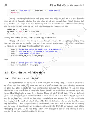 d
à
n
h
c
h
o
h
ộ
i
đ
ồ
n
g
n
g
h
i
ệ
m
t
h
u
20 Một số khái niệm cơ bản trong C++
cout << " and you is " << your_age << " years old.n";
return 0;
}
Chương trình trên gồm hai đoạn lệnh giống nhau, một nhập tên, tuổi và in ra màn hình cho
nhân vật tôi, và đoạn còn lại cũng thực hiện giống hệt vậy cho nhân vật bạn. Giả sử đáp ứng lệnh
nhập đầu tiên, NSD nhập: A 15 B 16 thì chương trình sẽ in luôn ra kết quả như hình dưới mà không
cần chờ nhập cho lệnh nhập thứ hai. Dưới đây là output của chương trình trên
Enter data: A 15 B 16
My name is A and I am 15 years old.
Enter data: Your name is B and you is 16 years old.
Thông báo trước khi nhập dữ liệu (kết hợp cout với cin)
Khi gặp lệnh nhập dữ liệu chương trình chỉ đơn giản dừng lại chờ nhưng không tự động thông
báo trên màn hình, do vậy ta cần “nhắc nhở” NSD nhập dữ liệu (số lượng, loại, kiểu … cho biến nào
…) bằng các câu lệnh cout << đi kèm phía trước. Ví dụ:
cout << "Enter the number of candy bars in a packagen";
cout << "and the weight in ounces of one candy bar.n";
cout << "Then press return.n";
cin >> number_of_bars >> one_weight;
hoặc
cout << "Enter your name and age: ";
cin >> your_name >> your_age;
2.3 Kiểu dữ liệu và biểu thức
2.3.1 Kiểu int và kiểu double
Về mặt khái niệm thì hai số 2 và 2.0 đều cùng một số. Nhưng trong C++ hai số đó là hai số
có kiểu dữ liệu khác nhau. Số 2 thuộc kiểu int, số 2.0 kiểu double vì có chứa phần thập phân (mặc
dù phần thập phân có giá trị 0). Toán học trong lập trình máy tính hơi khác với toán học thông
thường bởi vì các vấn đề thực tế trong máy tính đã làm cho các số này khác với các định nghĩa trừu
tượng. Hầu hết các kiểu số trong C++ đáp ứng đủ các giá trị số để tính toán. Kiểu int không có
gì đặc biệt, nhưng với giá trị của kiểu double có nhiều vấn đề bởi vì kiểu double bị giới hạn bởi số
các chữ số, do đó máy tính chỉ lưu được giá trị xấp xỉ của số kiểu double. Các số kiểu int sẽ được
lưu đúng giá trị. Độ chính xác của số kiểu double được lưu khác nhau trên các máy tính khác nhau,
tuy nhiên chúng ta vẫn mong muốn các số đó lưu với độ chính xác ít nhất là 14 chữ số. Để đáp ứng
các ứng dụng thì độ chính xác này là chưa đủ, mặc dù các vấn đề có thể xảy ra ngay cả với những
trường hợp đơn giản. Do đó, nếu chúng ta biết trước được giá trị của các biến sử dụng là các số
nguyên thì tốt nhất nên sử dụng kiểu dữ liệu int.
 